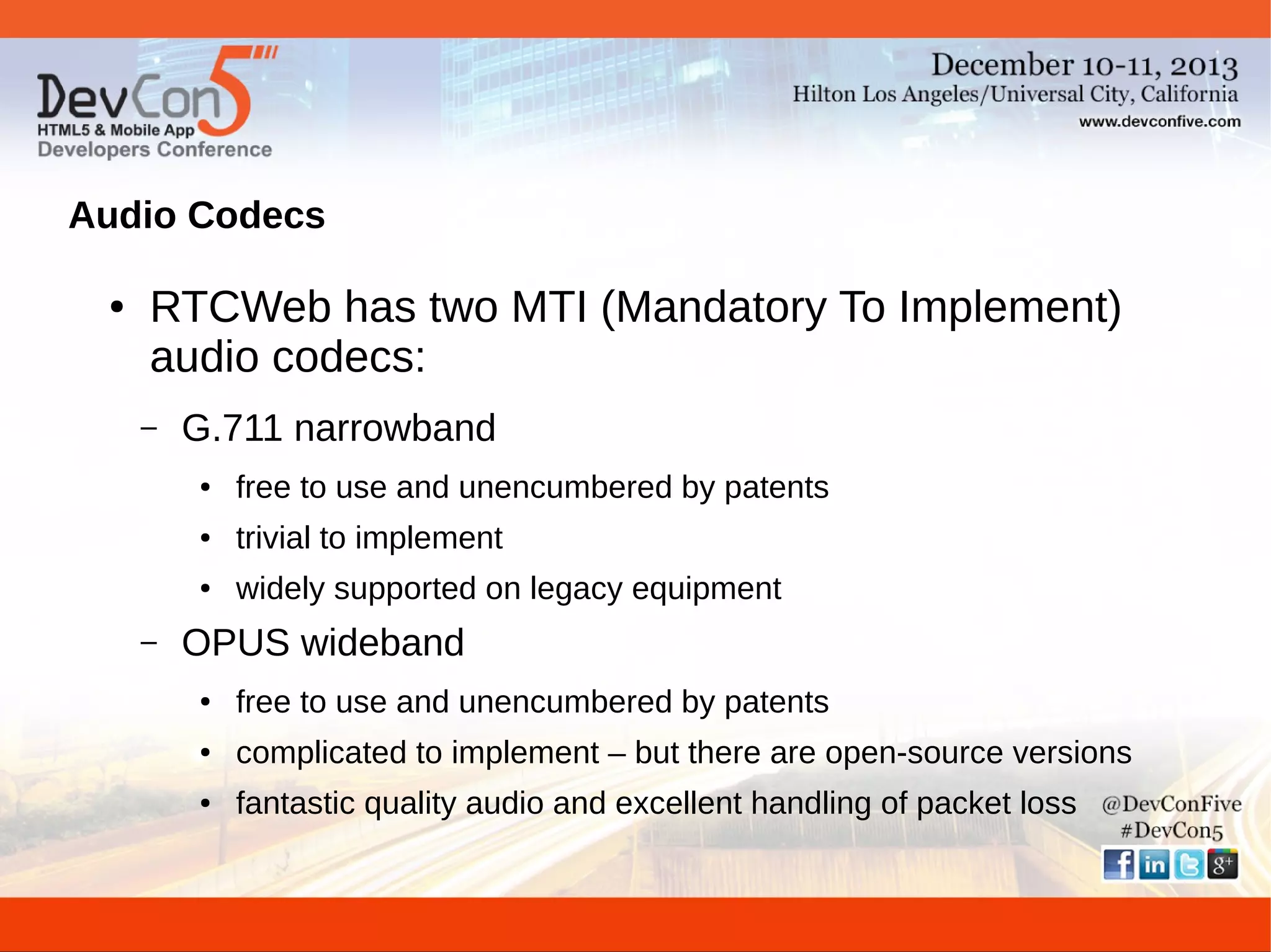 Audio Codecs
●

RTCWeb has two MTI (Mandatory To Implement)
audio codecs:
–

G.711 narrowband
●

●

trivial to implement

●

–

free to use and unencumbered by patents
widely supported on legacy equipment

OPUS wideband
●

free to use and unencumbered by patents

●

complicated to implement – but there are open-source versions

●

fantastic quality audio and excellent handling of packet loss

 