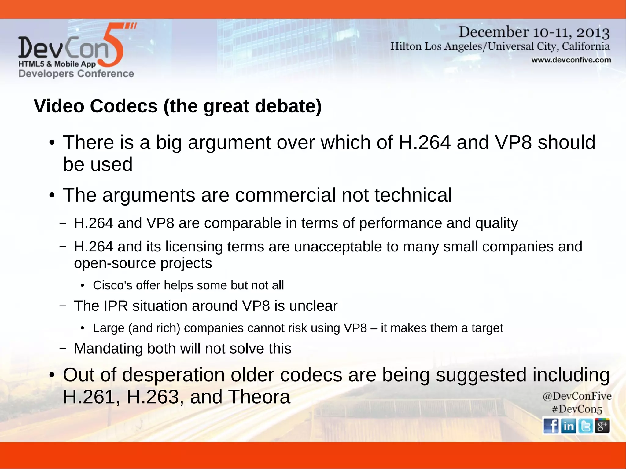 Video Codecs (the great debate)
●

●

There is a big argument over which of H.264 and VP8 should
be used
The arguments are commercial not technical
–

H.264 and VP8 are comparable in terms of performance and quality

–

H.264 and its licensing terms are unacceptable to many small companies and
open-source projects
●

–

The IPR situation around VP8 is unclear
●

–
●

Cisco's offer helps some but not all
Large (and rich) companies cannot risk using VP8 – it makes them a target

Mandating both will not solve this

Out of desperation older codecs are being suggested including
H.261, H.263, and Theora

 