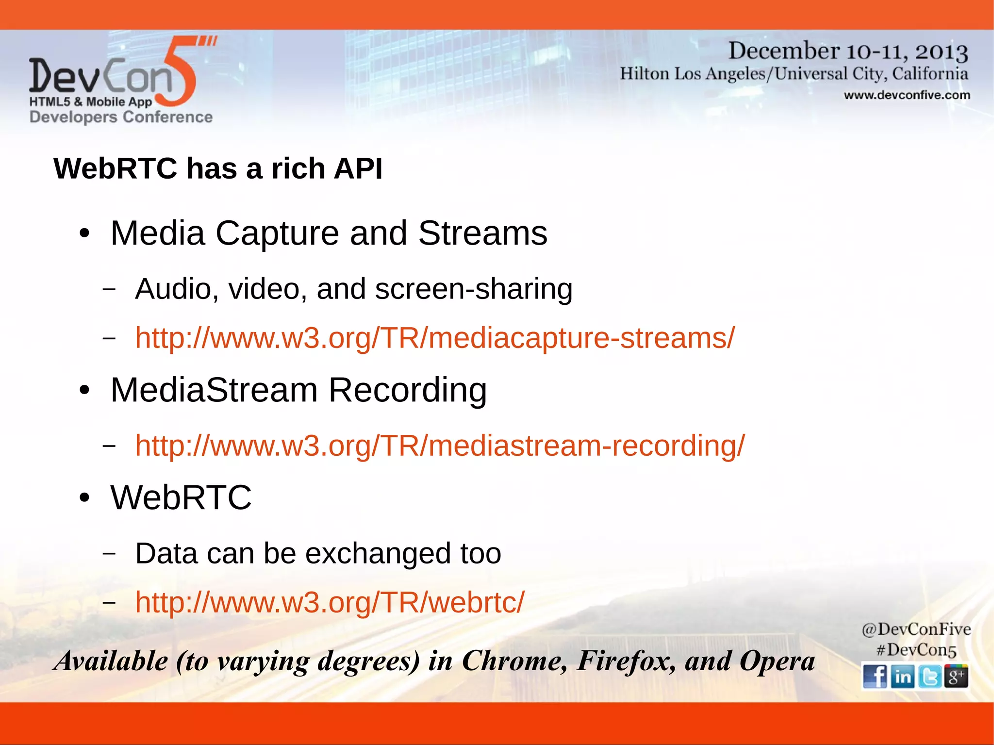 WebRTC has a rich API
●

Media Capture and Streams
–
–

●

Audio, video, and screen-sharing
http://www.w3.org/TR/mediacapture-streams/

MediaStream Recording
–

●

http://www.w3.org/TR/mediastream-recording/

WebRTC
–

Data can be exchanged too

–

http://www.w3.org/TR/webrtc/

Available (to varying degrees) in Chrome, Firefox, and Opera

 