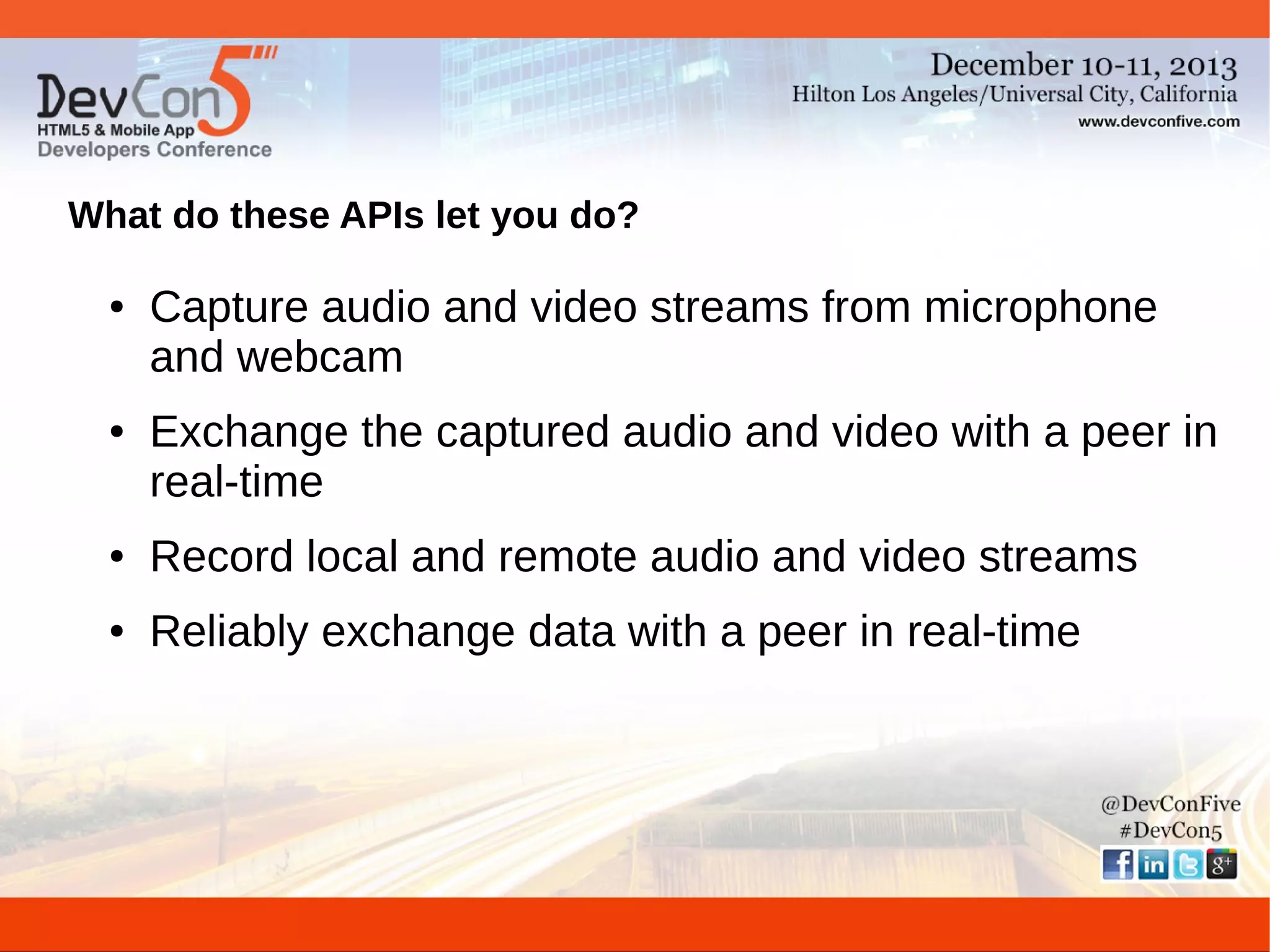 What do these APIs let you do?
●

●

Capture audio and video streams from microphone
and webcam
Exchange the captured audio and video with a peer in
real-time

●

Record local and remote audio and video streams

●

Reliably exchange data with a peer in real-time

 