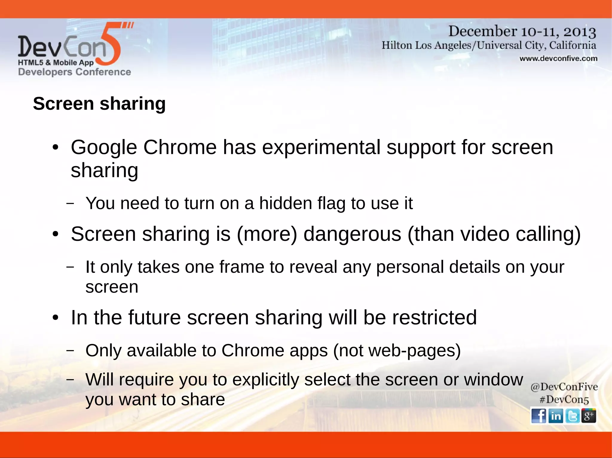 Screen sharing
●

Google Chrome has experimental support for screen
sharing
–

●

Screen sharing is (more) dangerous (than video calling)
–

●

You need to turn on a hidden flag to use it
It only takes one frame to reveal any personal details on your
screen

In the future screen sharing will be restricted
–

Only available to Chrome apps (not web-pages)

–

Will require you to explicitly select the screen or window
you want to share

 
