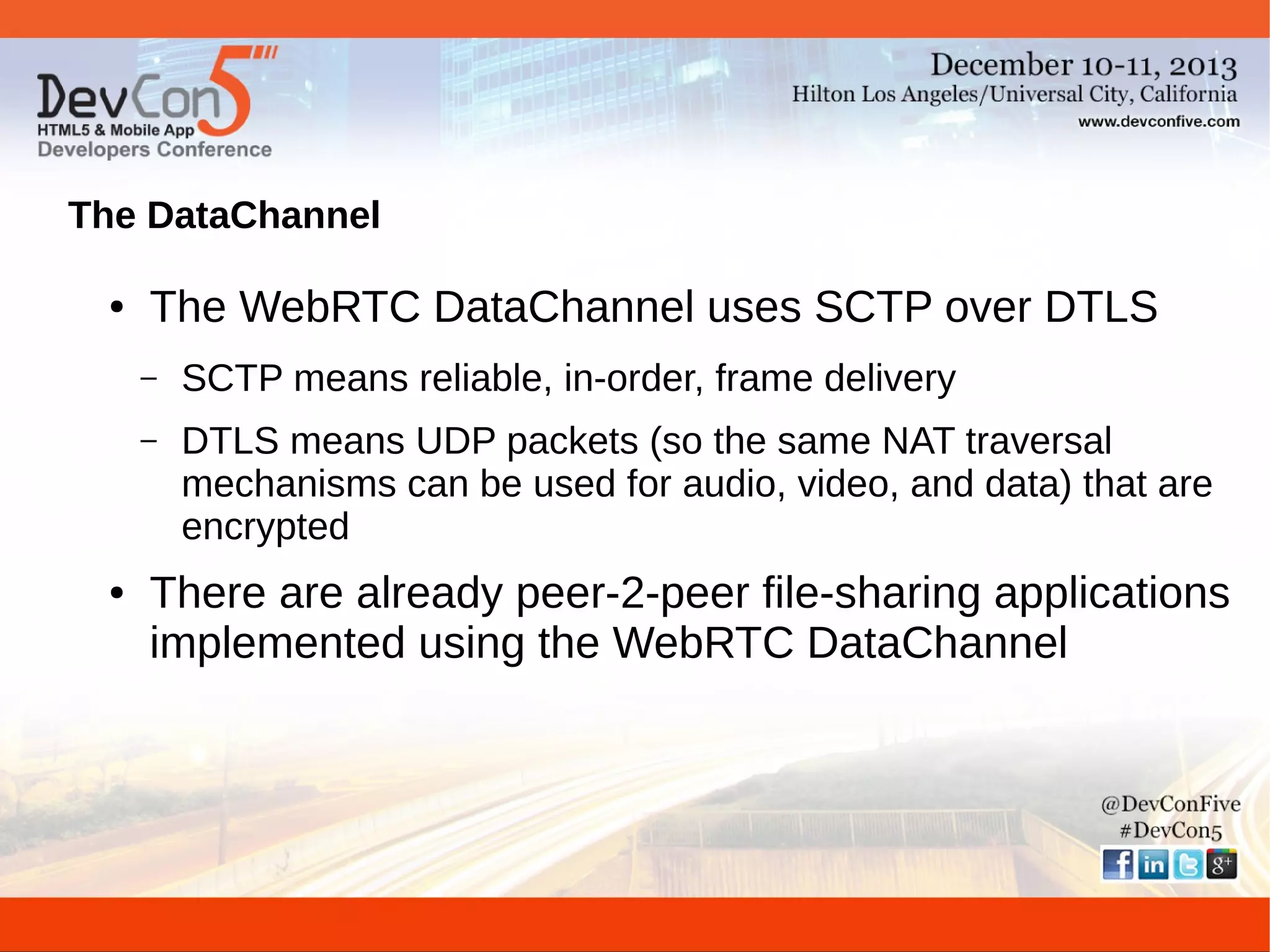 The DataChannel
●

The WebRTC DataChannel uses SCTP over DTLS
–
–

●

SCTP means reliable, in-order, frame delivery
DTLS means UDP packets (so the same NAT traversal
mechanisms can be used for audio, video, and data) that are
encrypted

There are already peer-2-peer file-sharing applications
implemented using the WebRTC DataChannel

 