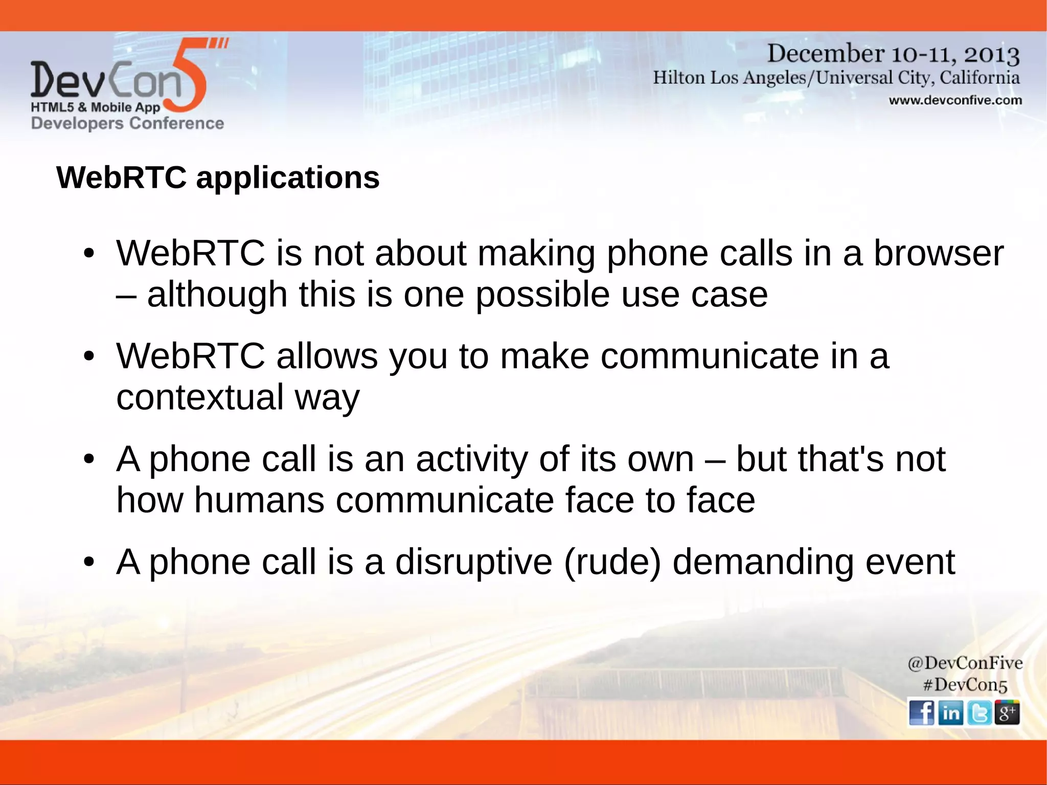 WebRTC applications
●

●

●

●

WebRTC is not about making phone calls in a browser
– although this is one possible use case
WebRTC allows you to make communicate in a
contextual way
A phone call is an activity of its own – but that's not
how humans communicate face to face
A phone call is a disruptive (rude) demanding event

 