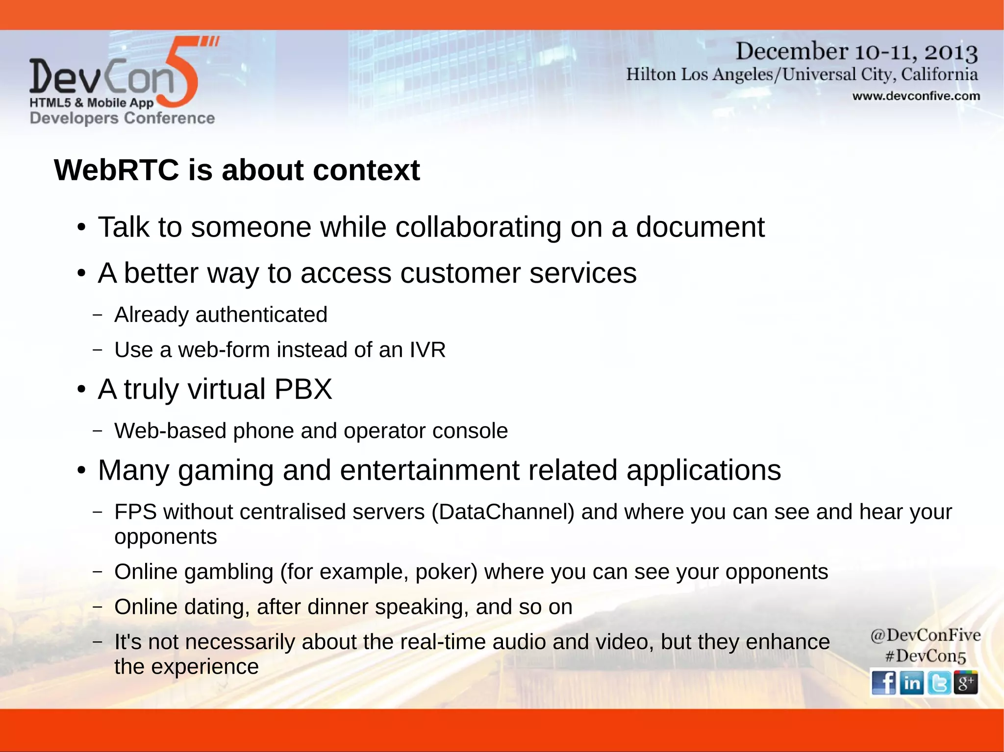 WebRTC is about context
●

Talk to someone while collaborating on a document

●

A better way to access customer services
–
–

●

Already authenticated
Use a web-form instead of an IVR

A truly virtual PBX
–

●

Web-based phone and operator console

Many gaming and entertainment related applications
–

FPS without centralised servers (DataChannel) and where you can see and hear your
opponents

–

Online gambling (for example, poker) where you can see your opponents

–

Online dating, after dinner speaking, and so on

–

It's not necessarily about the real-time audio and video, but they enhance
the experience

 