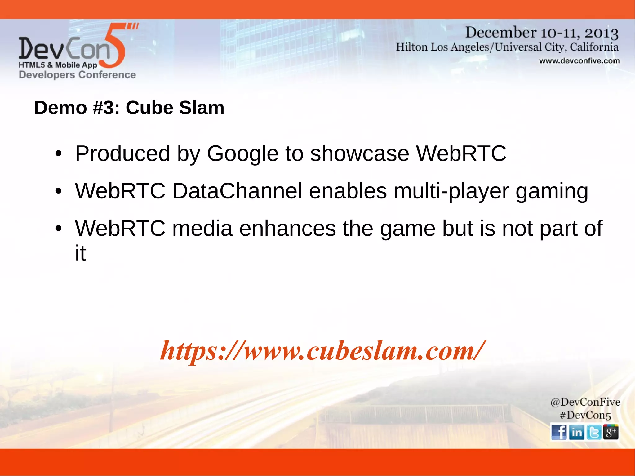 Demo #3: Cube Slam
●

Produced by Google to showcase WebRTC

●

WebRTC DataChannel enables multi-player gaming

●

WebRTC media enhances the game but is not part of
it

https://www.cubeslam.com/

 