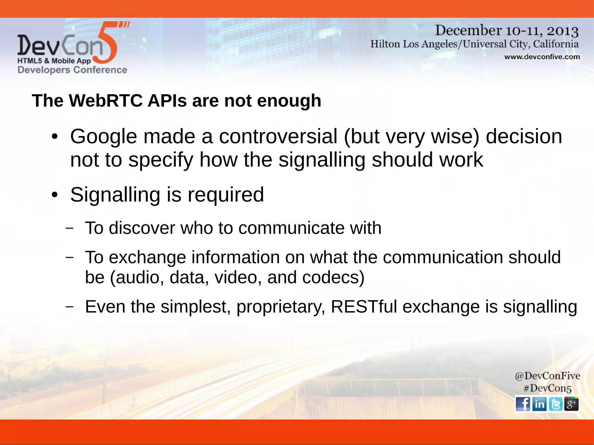 The WebRTC APIs are not enough
●

●

Google made a controversial (but very wise) decision
not to specify how the signalling should work
Signalling is required
–

To discover who to communicate with

–

To exchange information on what the communication should
be (audio, data, video, and codecs)

–

Even the simplest, proprietary, RESTful exchange is signalling

 