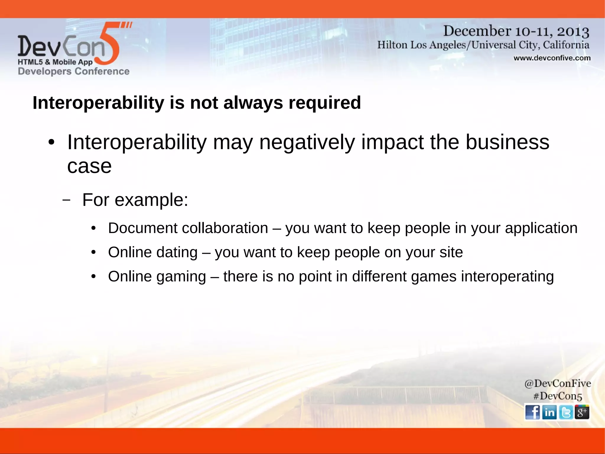 Interoperability is not always required
●

Interoperability may negatively impact the business
case
–

For example:
●

Document collaboration – you want to keep people in your application

●

Online dating – you want to keep people on your site

●

Online gaming – there is no point in different games interoperating

 