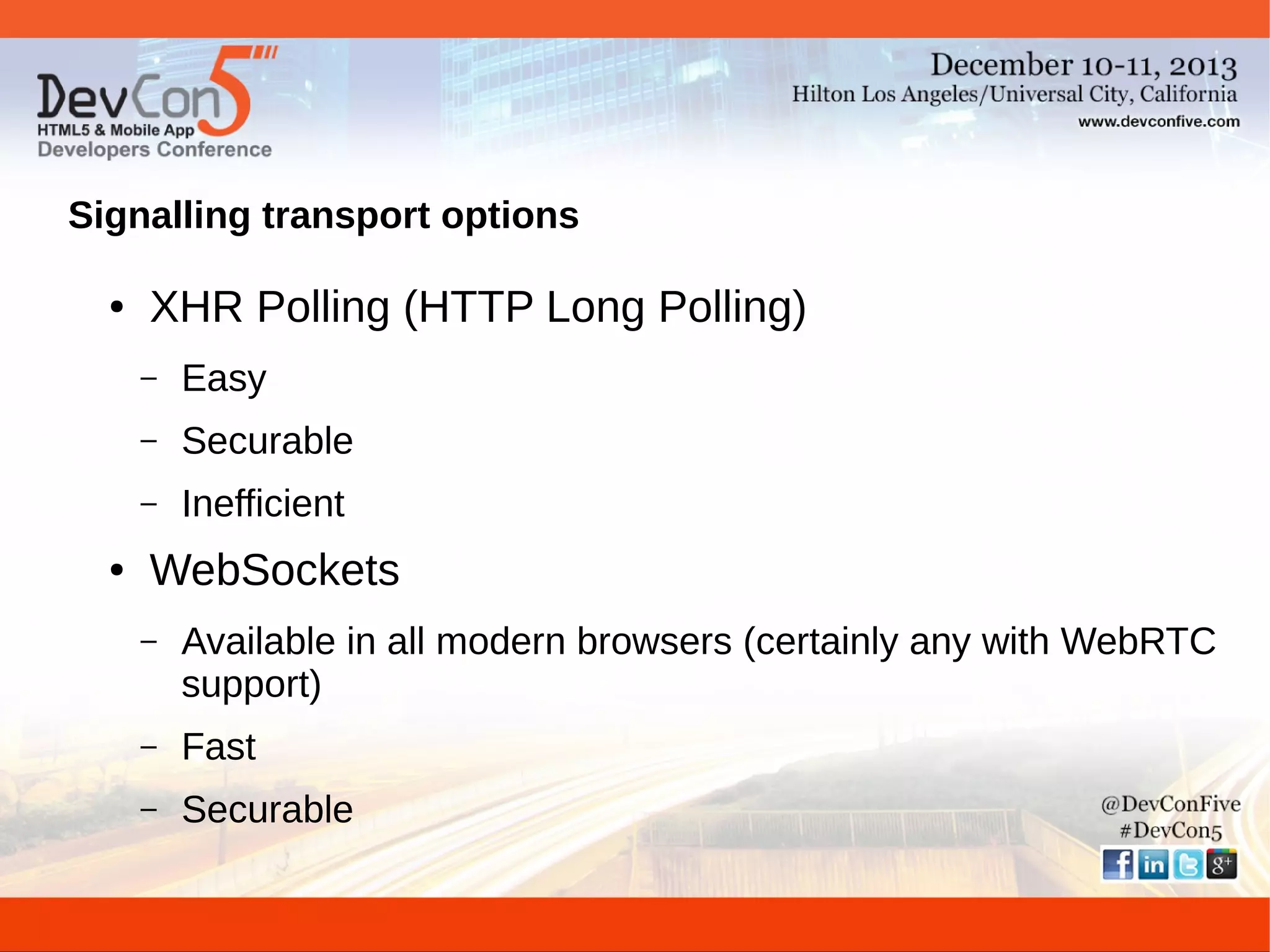Signalling transport options
●

XHR Polling (HTTP Long Polling)
–
–

Securable

–
●

Easy
Inefficient

WebSockets
–

Available in all modern browsers (certainly any with WebRTC
support)

–

Fast

–

Securable

 