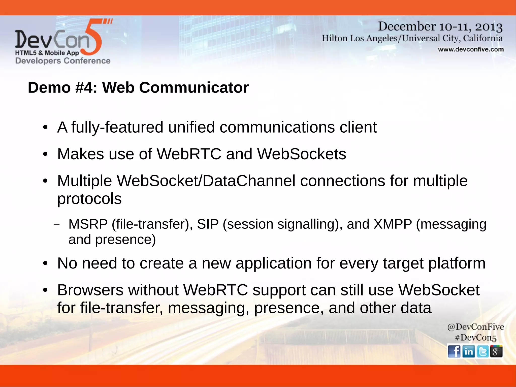 Demo #4: Web Communicator
●

A fully-featured unified communications client

●

Makes use of WebRTC and WebSockets

●

Multiple WebSocket/DataChannel connections for multiple
protocols
–

●

●

MSRP (file-transfer), SIP (session signalling), and XMPP (messaging
and presence)

No need to create a new application for every target platform
Browsers without WebRTC support can still use WebSocket
for file-transfer, messaging, presence, and other data

 