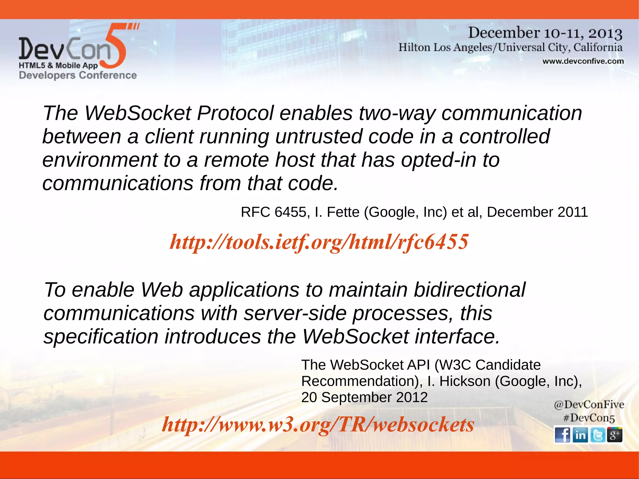 The WebSocket Protocol enables two-way communication
between a client running untrusted code in a controlled
environment to a remote host that has opted-in to
communications from that code.
RFC 6455, I. Fette (Google, Inc) et al, December 2011

http://tools.ietf.org/html/rfc6455
To enable Web applications to maintain bidirectional
communications with server-side processes, this
specification introduces the WebSocket interface.
The WebSocket API (W3C Candidate
Recommendation), I. Hickson (Google, Inc),
20 September 2012

http://www.w3.org/TR/websockets

 