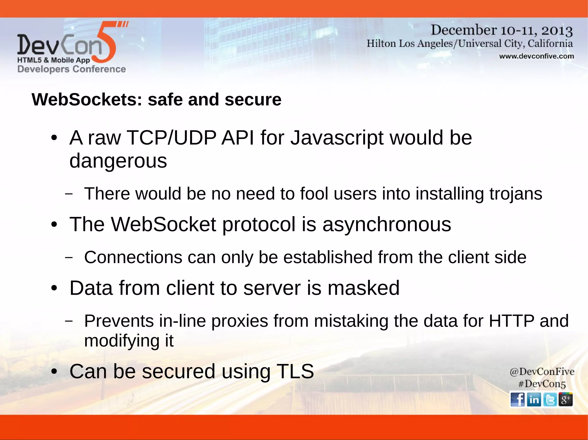 WebSockets: safe and secure
●

A raw TCP/UDP API for Javascript would be
dangerous
–

●

The WebSocket protocol is asynchronous
–

●

Connections can only be established from the client side

Data from client to server is masked
–

●

There would be no need to fool users into installing trojans

Prevents in-line proxies from mistaking the data for HTTP and
modifying it

Can be secured using TLS

 