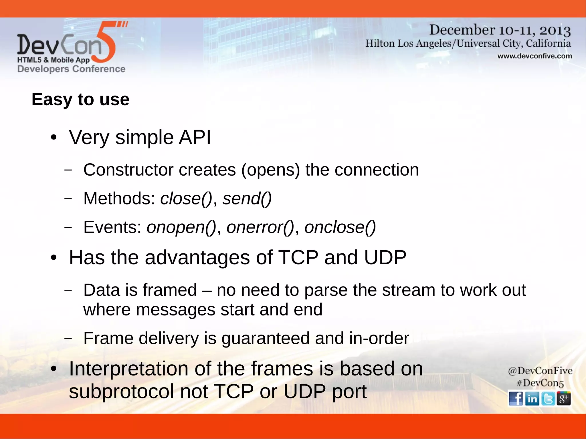 Easy to use
●

Very simple API
–
–

Methods: close(), send()

–
●

Constructor creates (opens) the connection
Events: onopen(), onerror(), onclose()

Has the advantages of TCP and UDP
–

–
●

Data is framed – no need to parse the stream to work out
where messages start and end
Frame delivery is guaranteed and in-order

Interpretation of the frames is based on
subprotocol not TCP or UDP port

 