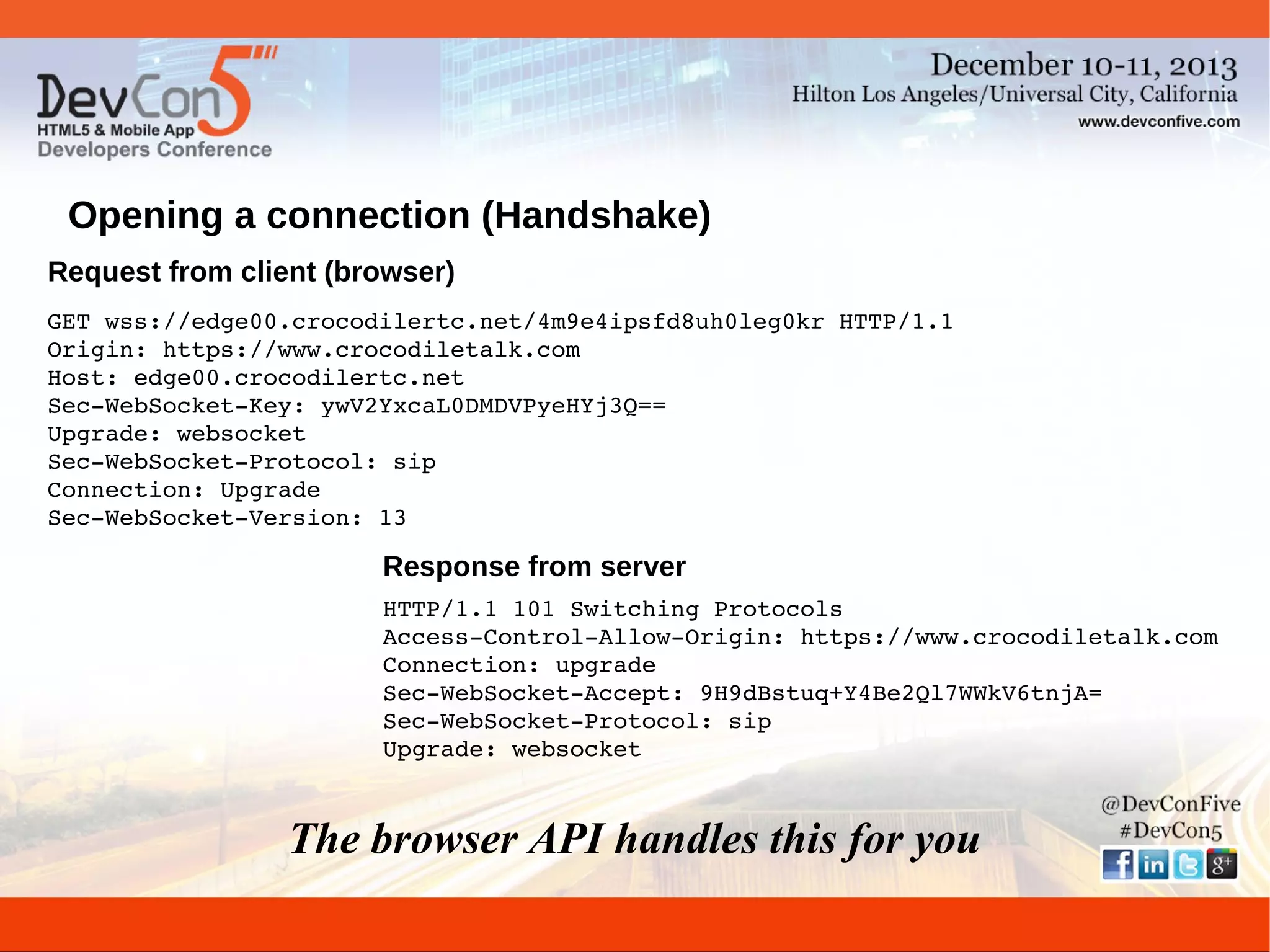 Opening a connection (Handshake)
Request from client (browser)
GET wss://edge00.crocodilertc.net/4m9e4ipsfd8uh0leg0kr HTTP/1.1
Origin: https://www.crocodiletalk.com
Host: edge00.crocodilertc.net
Sec­WebSocket­Key: ywV2YxcaL0DMDVPyeHYj3Q==
Upgrade: websocket
Sec­WebSocket­Protocol: sip
Connection: Upgrade
Sec­WebSocket­Version: 13

Response from server
HTTP/1.1 101 Switching Protocols
Access­Control­Allow­Origin: https://www.crocodiletalk.com
Connection: upgrade
Sec­WebSocket­Accept: 9H9dBstuq+Y4Be2Ql7WWkV6tnjA=
Sec­WebSocket­Protocol: sip
Upgrade: websocket

The browser API handles this for you

 