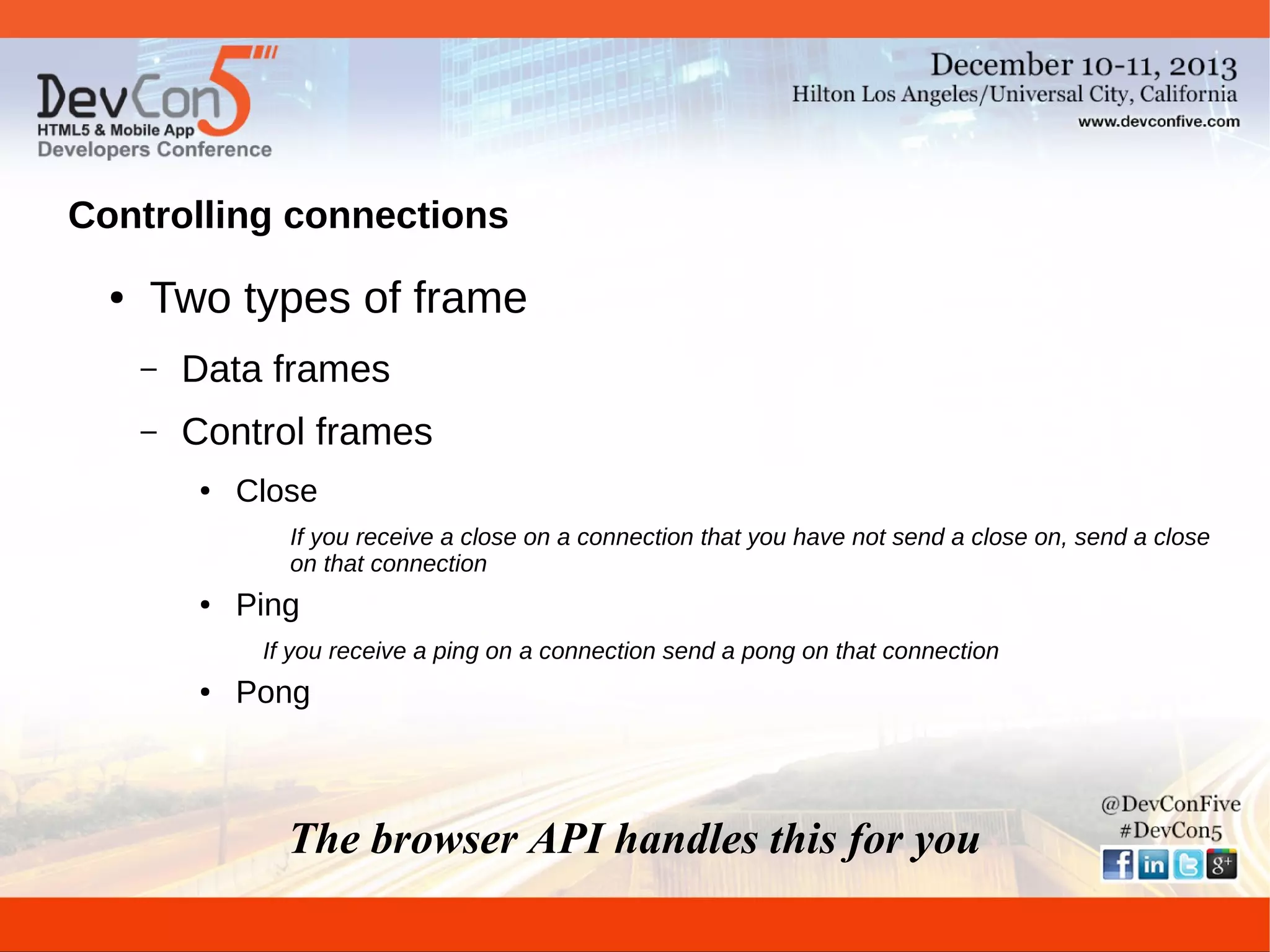 Controlling connections
●

Two types of frame
–

Data frames

–

Control frames
●

Close
If you receive a close on a connection that you have not send a close on, send a close
on that connection

●

Ping
If you receive a ping on a connection send a pong on that connection

●

Pong

The browser API handles this for you

 