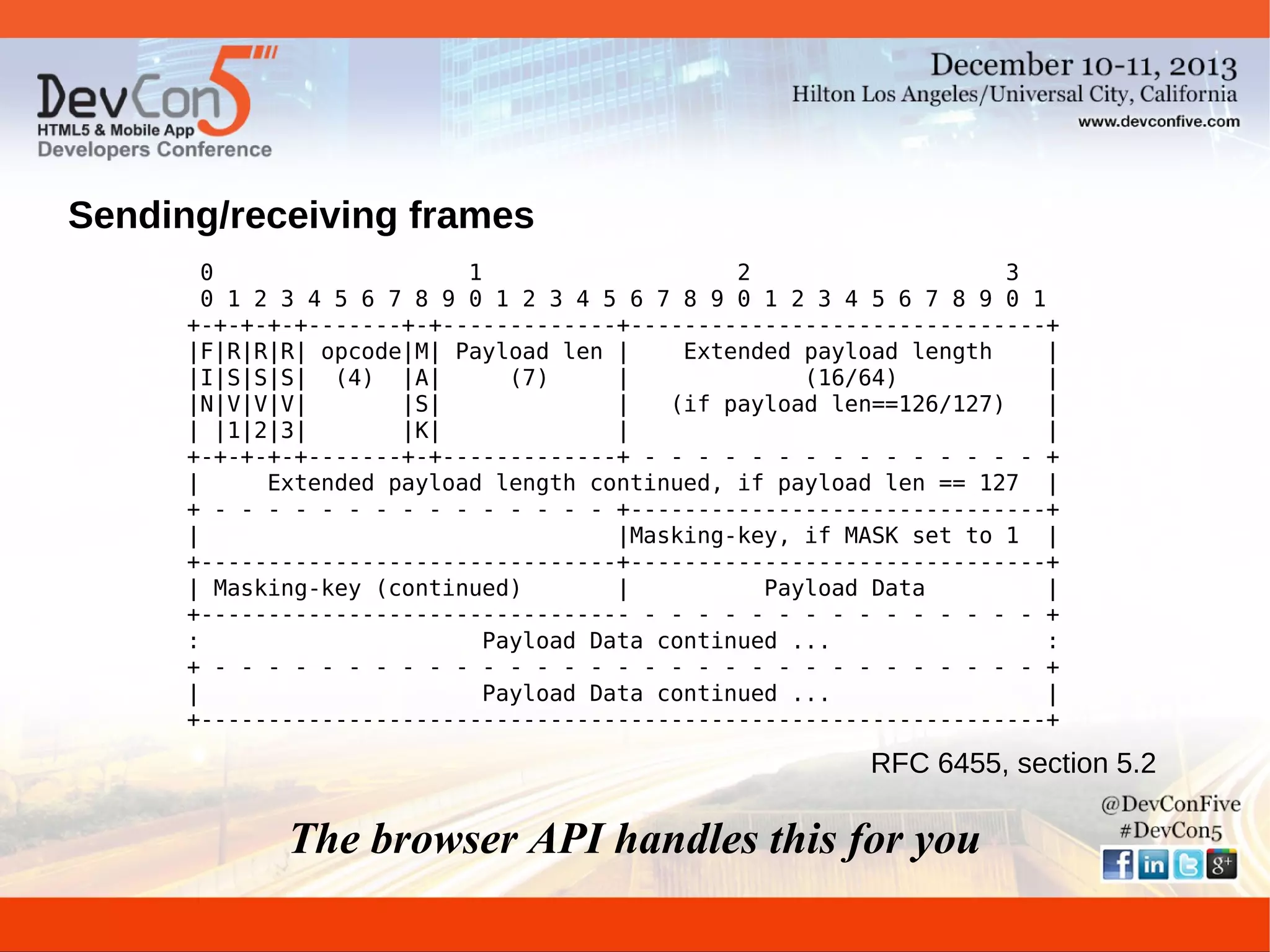 Sending/receiving frames
0
1
2
3
0 1 2 3 4 5 6 7 8 9 0 1 2 3 4 5 6 7 8 9 0 1 2 3 4 5 6 7 8 9 0 1
+-+-+-+-+-------+-+-------------+-------------------------------+
|F|R|R|R| opcode|M| Payload len |
Extended payload length
|
|I|S|S|S| (4) |A|
(7)
|
(16/64)
|
|N|V|V|V|
|S|
|
(if payload len==126/127)
|
| |1|2|3|
|K|
|
|
+-+-+-+-+-------+-+-------------+ - - - - - - - - - - - - - - - +
|
Extended payload length continued, if payload len == 127 |
+ - - - - - - - - - - - - - - - +-------------------------------+
|
|Masking-key, if MASK set to 1 |
+-------------------------------+-------------------------------+
| Masking-key (continued)
|
Payload Data
|
+-------------------------------- - - - - - - - - - - - - - - - +
:
Payload Data continued ...
:
+ - - - - - - - - - - - - - - - - - - - - - - - - - - - - - - - +
|
Payload Data continued ...
|
+---------------------------------------------------------------+

RFC 6455, section 5.2

The browser API handles this for you

 