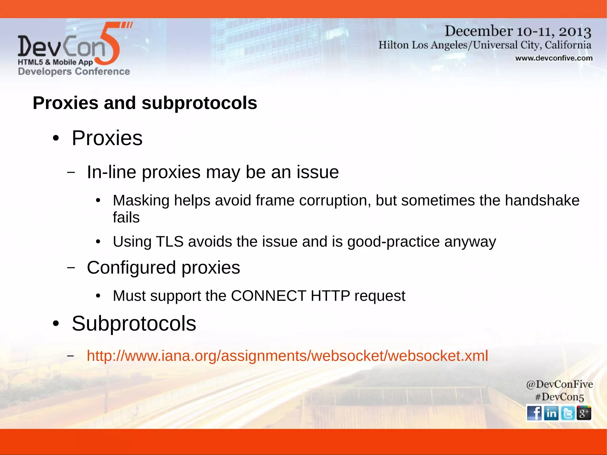 Proxies and subprotocols
●

Proxies
–

In-line proxies may be an issue
●

●

–

Using TLS avoids the issue and is good-practice anyway

Configured proxies
●

●

Masking helps avoid frame corruption, but sometimes the handshake
fails

Must support the CONNECT HTTP request

Subprotocols
–

http://www.iana.org/assignments/websocket/websocket.xml

 