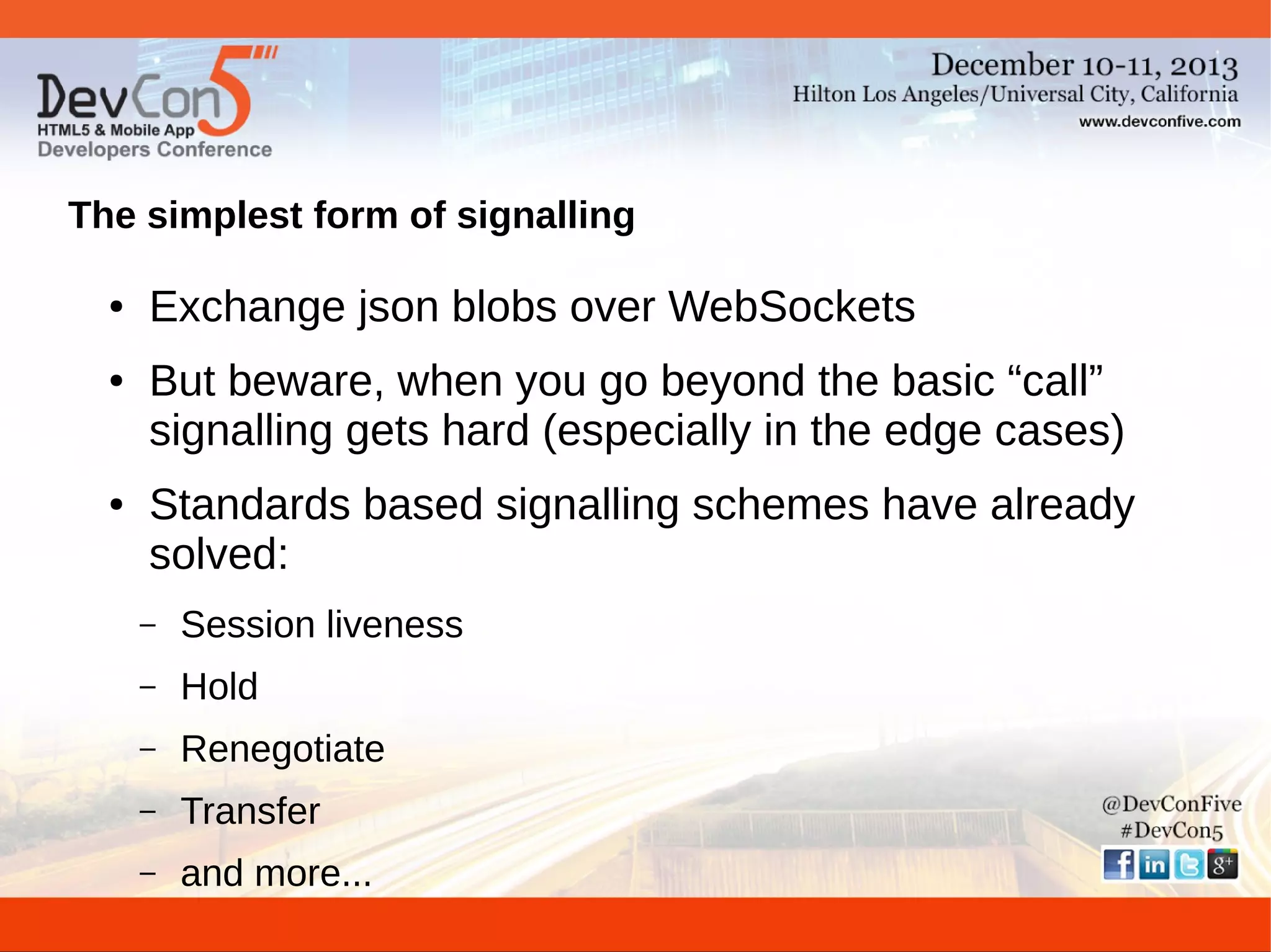 The simplest form of signalling
●

●

●

Exchange json blobs over WebSockets
But beware, when you go beyond the basic “call”
signalling gets hard (especially in the edge cases)
Standards based signalling schemes have already
solved:
–

Session liveness

–

Hold

–

Renegotiate

–

Transfer

–

and more...

 