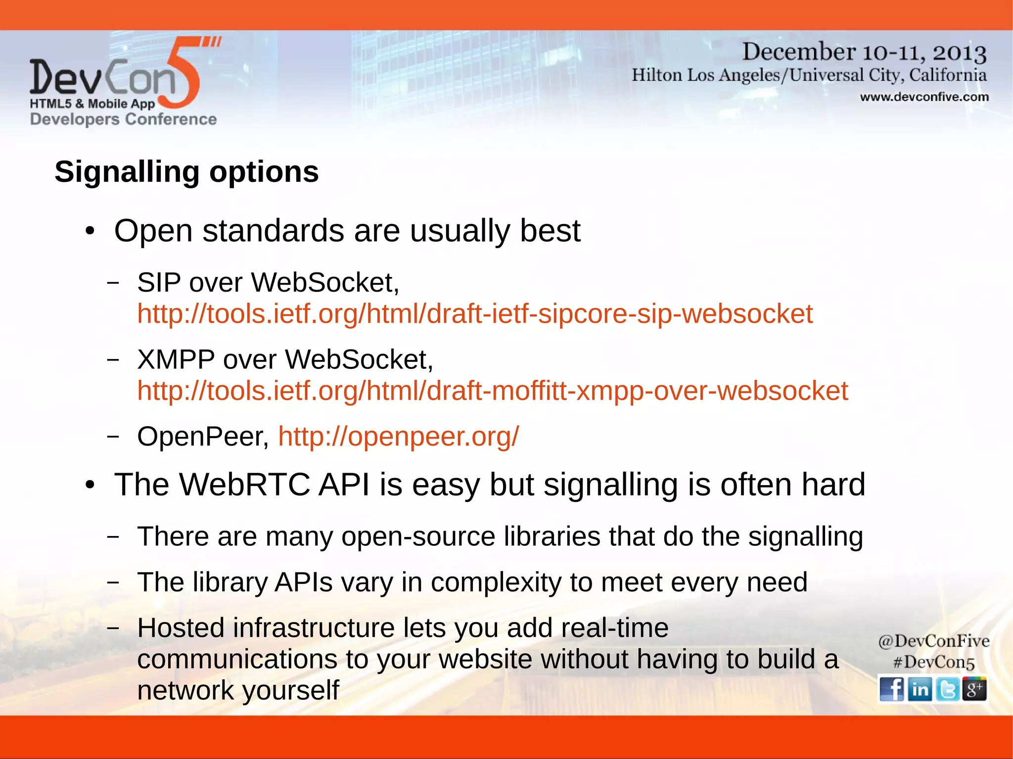 Signalling options
●

Open standards are usually best
–

–

XMPP over WebSocket,
http://tools.ietf.org/html/draft-moffitt-xmpp-over-websocket

–
●

SIP over WebSocket,
http://tools.ietf.org/html/draft-ietf-sipcore-sip-websocket

OpenPeer, http://openpeer.org/

The WebRTC API is easy but signalling is often hard
–

There are many open-source libraries that do the signalling

–

The library APIs vary in complexity to meet every need

–

Hosted infrastructure lets you add real-time
communications to your website without having to build a
network yourself

 