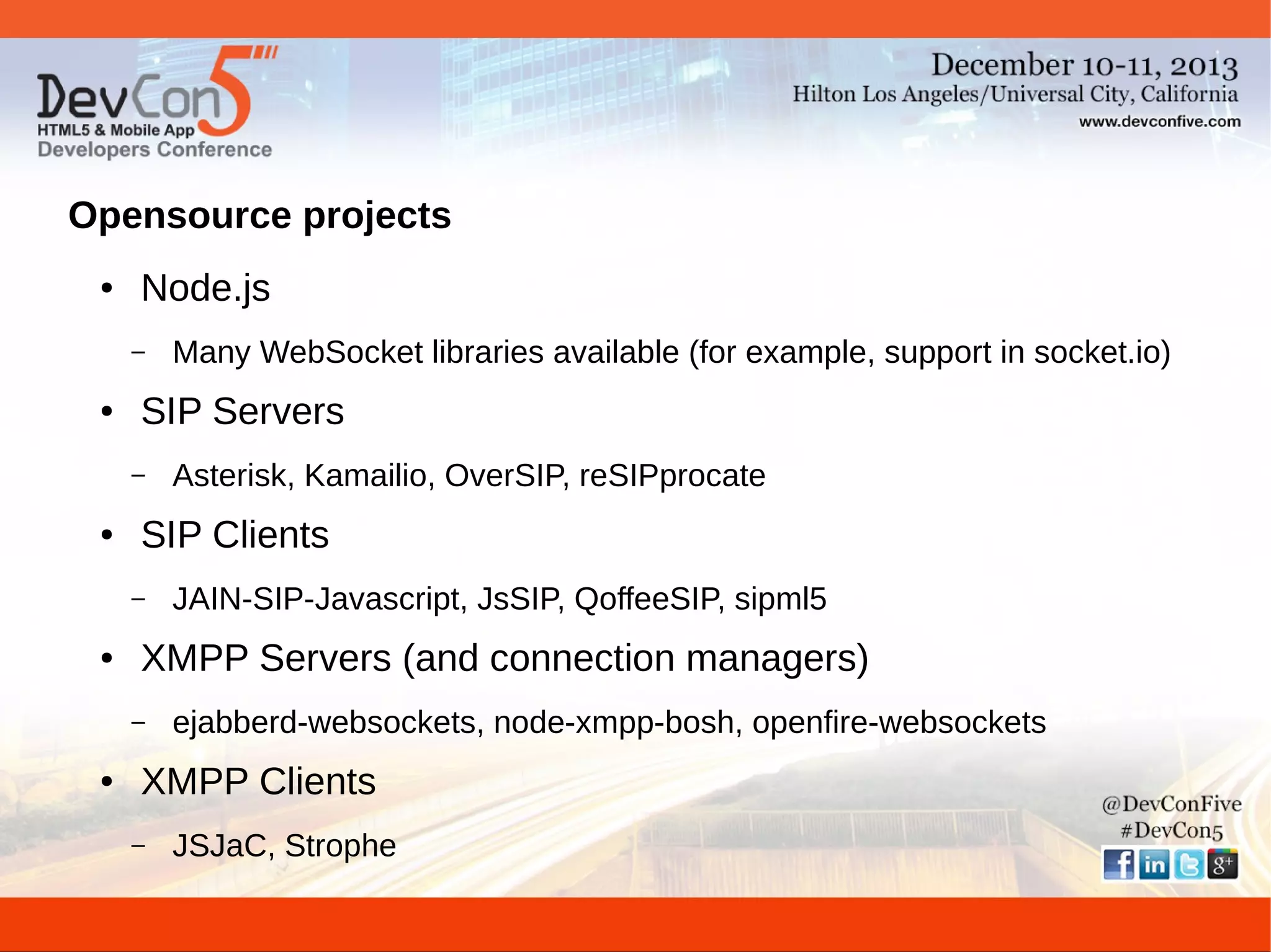 Opensource projects
●

Node.js
–

●

SIP Servers
–

●

JAIN-SIP-Javascript, JsSIP, QoffeeSIP, sipml5

XMPP Servers (and connection managers)
–

●

Asterisk, Kamailio, OverSIP, reSIPprocate

SIP Clients
–

●

Many WebSocket libraries available (for example, support in socket.io)

ejabberd-websockets, node-xmpp-bosh, openfire-websockets

XMPP Clients
–

JSJaC, Strophe

 