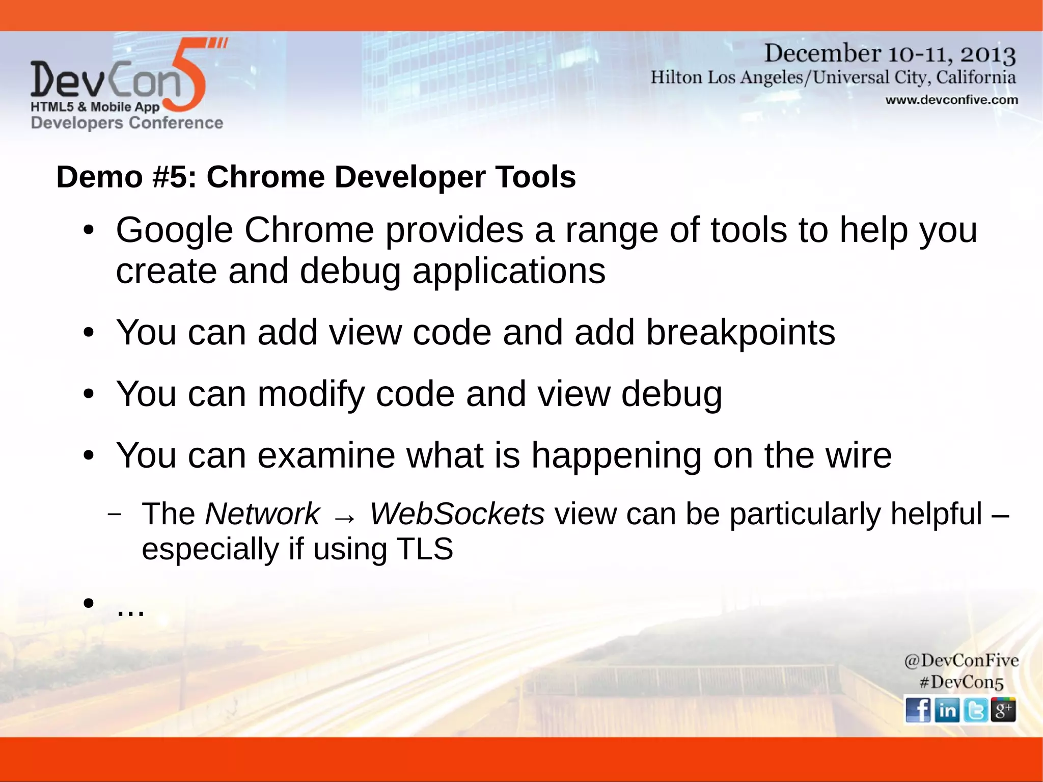 Demo #5: Chrome Developer Tools
●

Google Chrome provides a range of tools to help you
create and debug applications

●

You can add view code and add breakpoints

●

You can modify code and view debug

●

You can examine what is happening on the wire
–

●

The Network → WebSockets view can be particularly helpful –
especially if using TLS

...

 