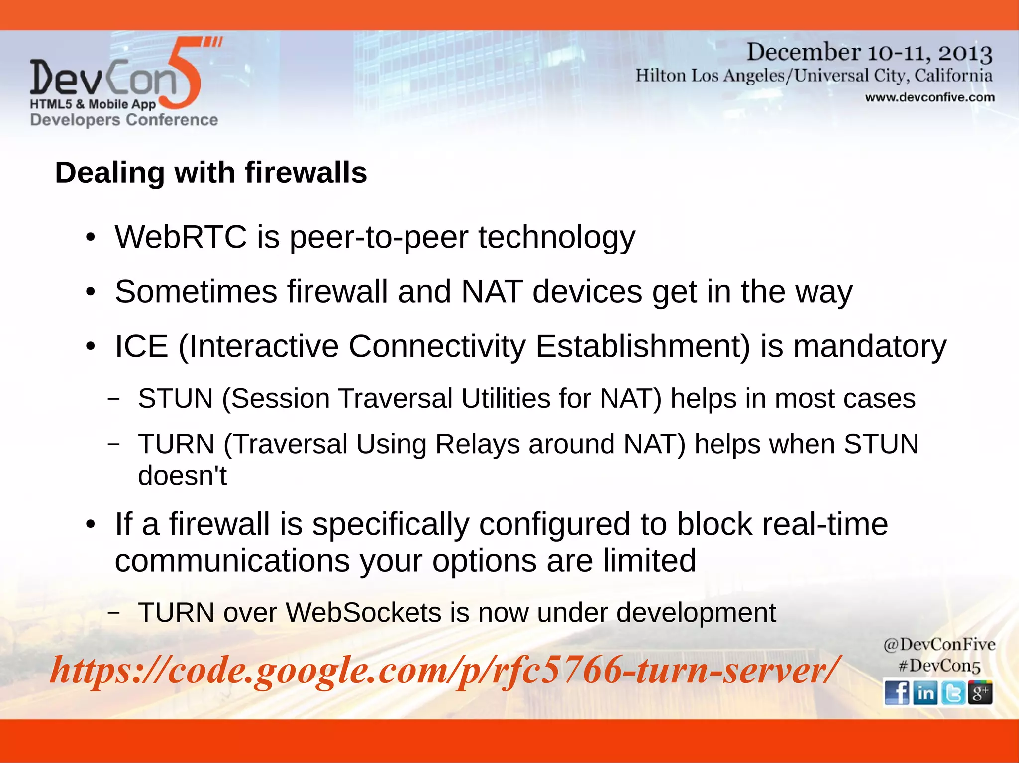 Dealing with firewalls
●

WebRTC is peer-to-peer technology

●

Sometimes firewall and NAT devices get in the way

●

ICE (Interactive Connectivity Establishment) is mandatory
–
–

●

STUN (Session Traversal Utilities for NAT) helps in most cases
TURN (Traversal Using Relays around NAT) helps when STUN
doesn't

If a firewall is specifically configured to block real-time
communications your options are limited
–

TURN over WebSockets is now under development

https://code.google.com/p/rfc5766-turn-server/

 