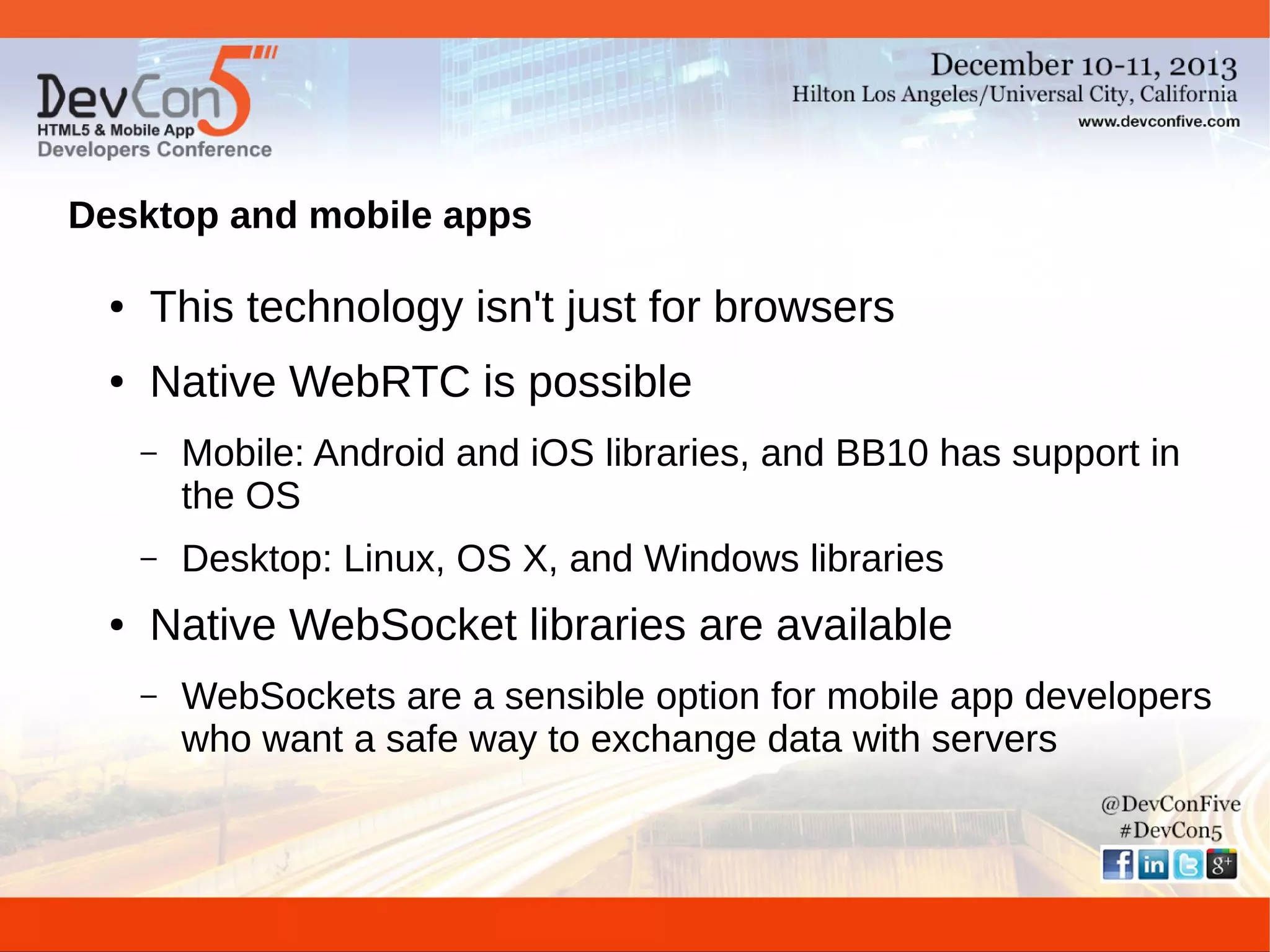 Desktop and mobile apps
●

This technology isn't just for browsers

●

Native WebRTC is possible
–

–
●

Mobile: Android and iOS libraries, and BB10 has support in
the OS
Desktop: Linux, OS X, and Windows libraries

Native WebSocket libraries are available
–

WebSockets are a sensible option for mobile app developers
who want a safe way to exchange data with servers

 