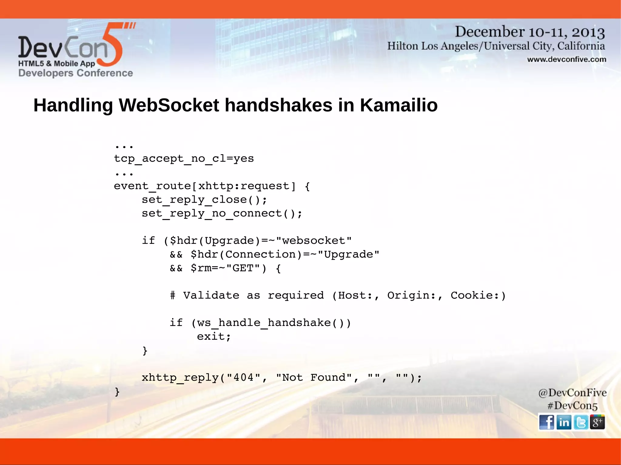 Handling WebSocket handshakes in Kamailio
...
tcp_accept_no_cl=yes
...
event_route[xhttp:request] {
set_reply_close();
set_reply_no_connect();
if ($hdr(Upgrade)=~"websocket"
&& $hdr(Connection)=~"Upgrade"
&& $rm=~"GET") {
# Validate as required (Host:, Origin:, Cookie:)
if (ws_handle_handshake())
exit;
}
xhttp_reply("404", "Not Found", "", "");
}

 