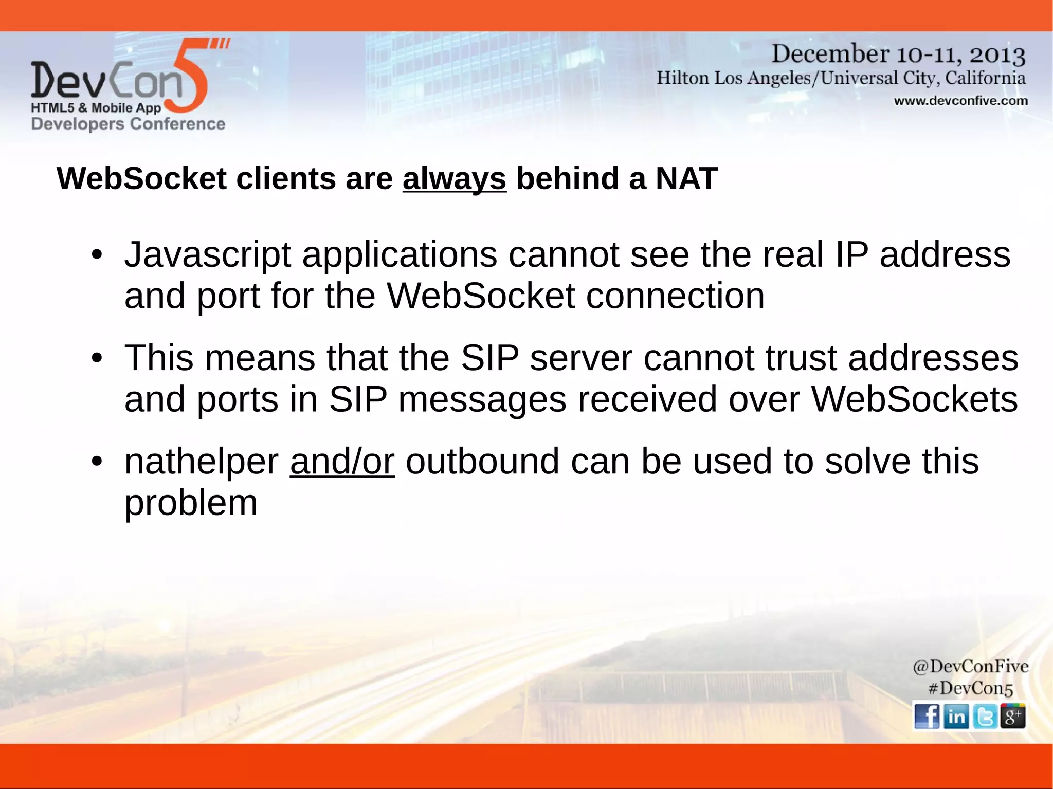 WebSocket clients are always behind a NAT
●

●

●

Javascript applications cannot see the real IP address
and port for the WebSocket connection
This means that the SIP server cannot trust addresses
and ports in SIP messages received over WebSockets
nathelper and/or outbound can be used to solve this
problem

 