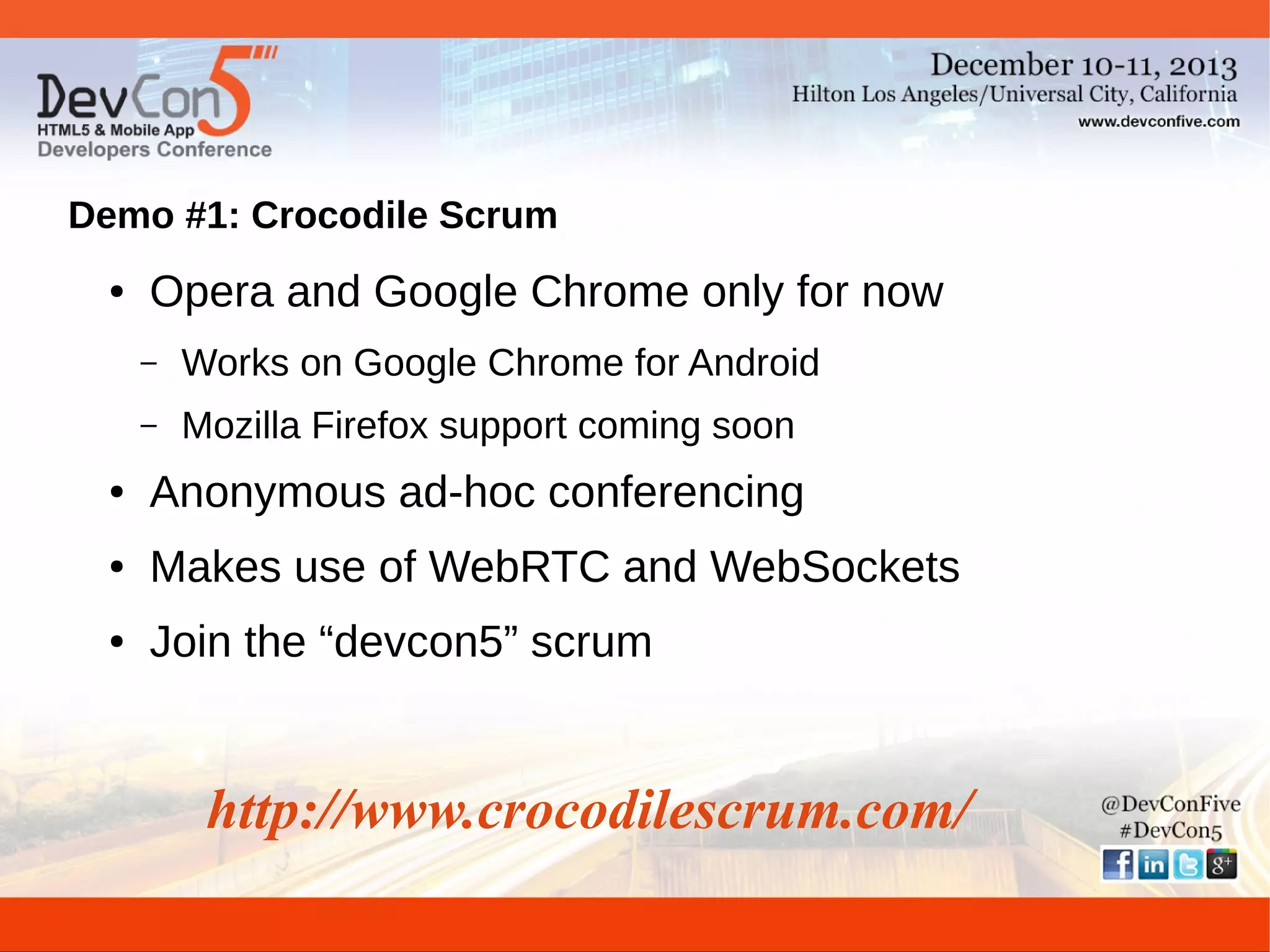 Demo #1: Crocodile Scrum
●

Opera and Google Chrome only for now
–

Works on Google Chrome for Android

–

Mozilla Firefox support coming soon

●

Anonymous ad-hoc conferencing

●

Makes use of WebRTC and WebSockets

●

Join the “devcon5” scrum

http://www.crocodilescrum.com/

 