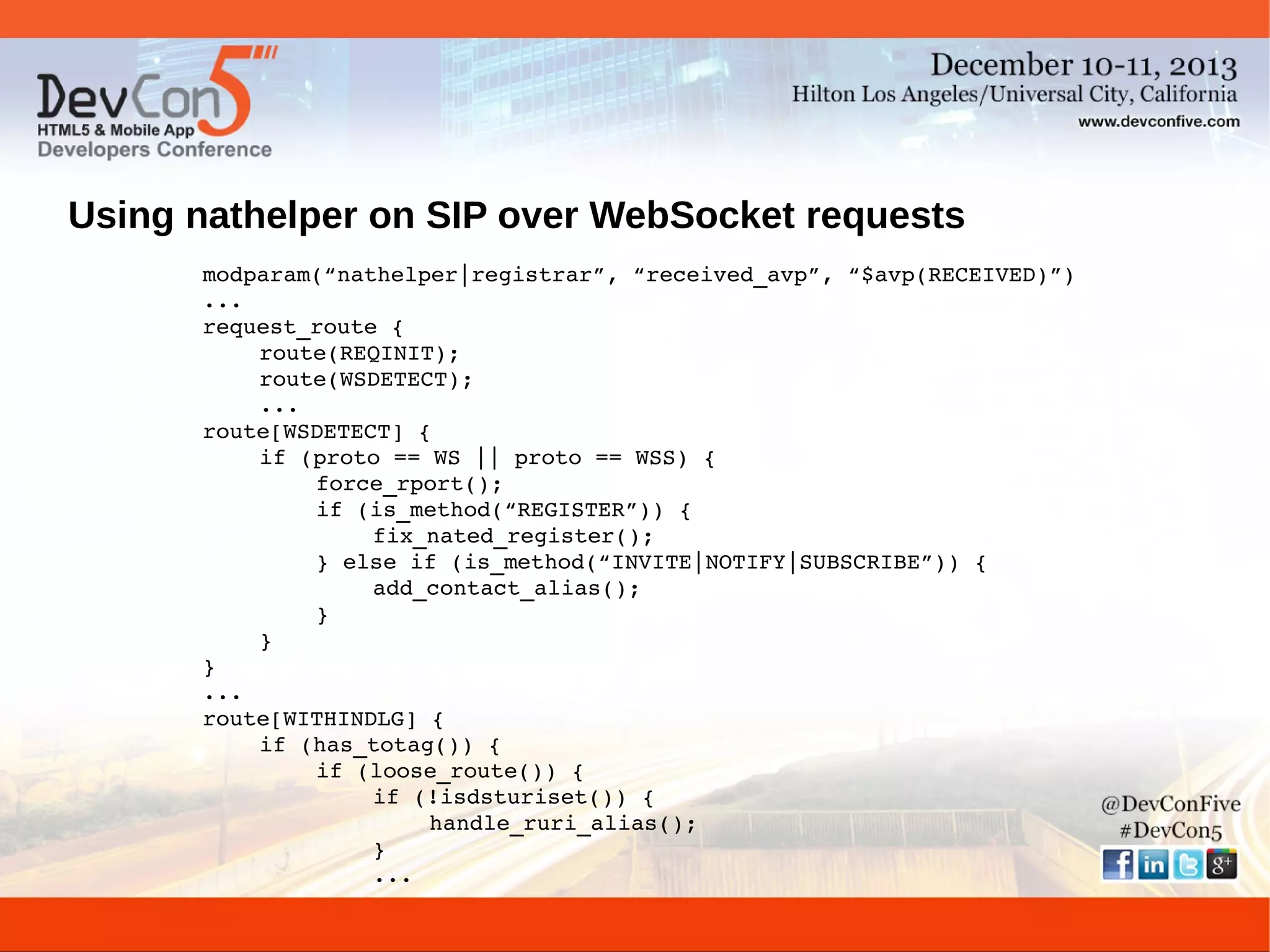 Using nathelper on SIP over WebSocket requests
modparam(“nathelper|registrar”, “received_avp”, “$avp(RECEIVED)”)
...
request_route {
route(REQINIT);
route(WSDETECT);
...
route[WSDETECT] {
if (proto == WS || proto == WSS) {
force_rport();
if (is_method(“REGISTER”)) {
fix_nated_register();
} else if (is_method(“INVITE|NOTIFY|SUBSCRIBE”)) {
add_contact_alias();
}
}
}
...
route[WITHINDLG] {
if (has_totag()) {
if (loose_route()) {
if (!isdsturiset()) {
handle_ruri_alias();
}
...

 