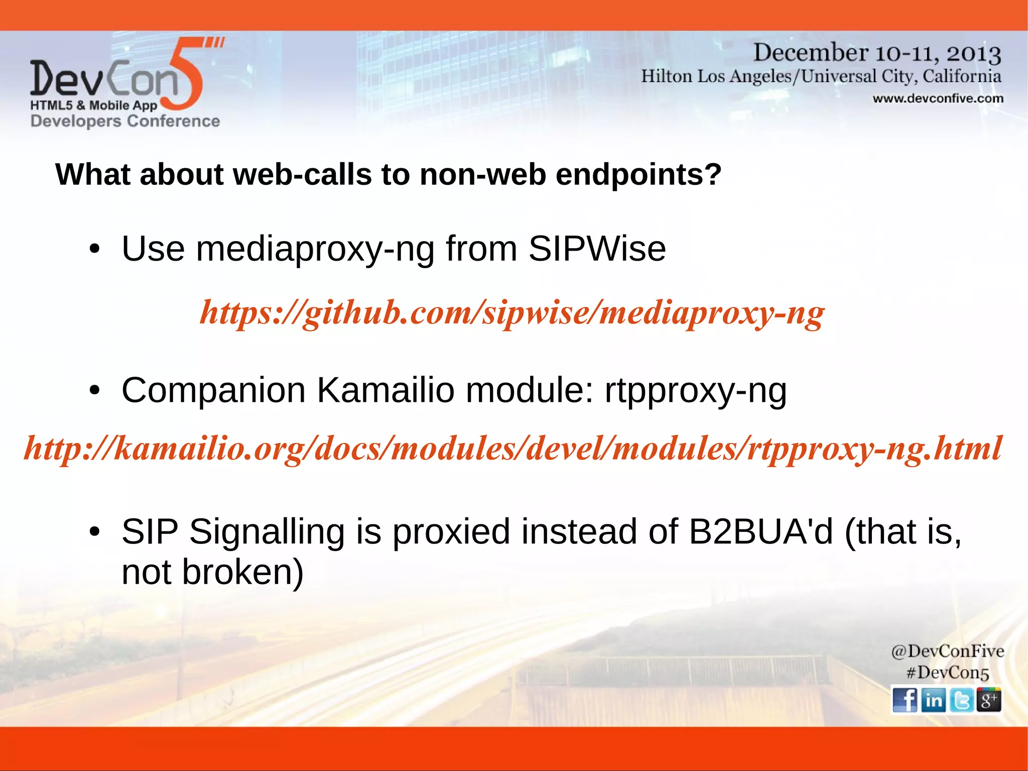 What about web-calls to non-web endpoints?
●

Use mediaproxy-ng from SIPWise
https://github.com/sipwise/mediaproxy-ng

●

Companion Kamailio module: rtpproxy-ng

http://kamailio.org/docs/modules/devel/modules/rtpproxy-ng.html
●

SIP Signalling is proxied instead of B2BUA'd (that is,
not broken)

 