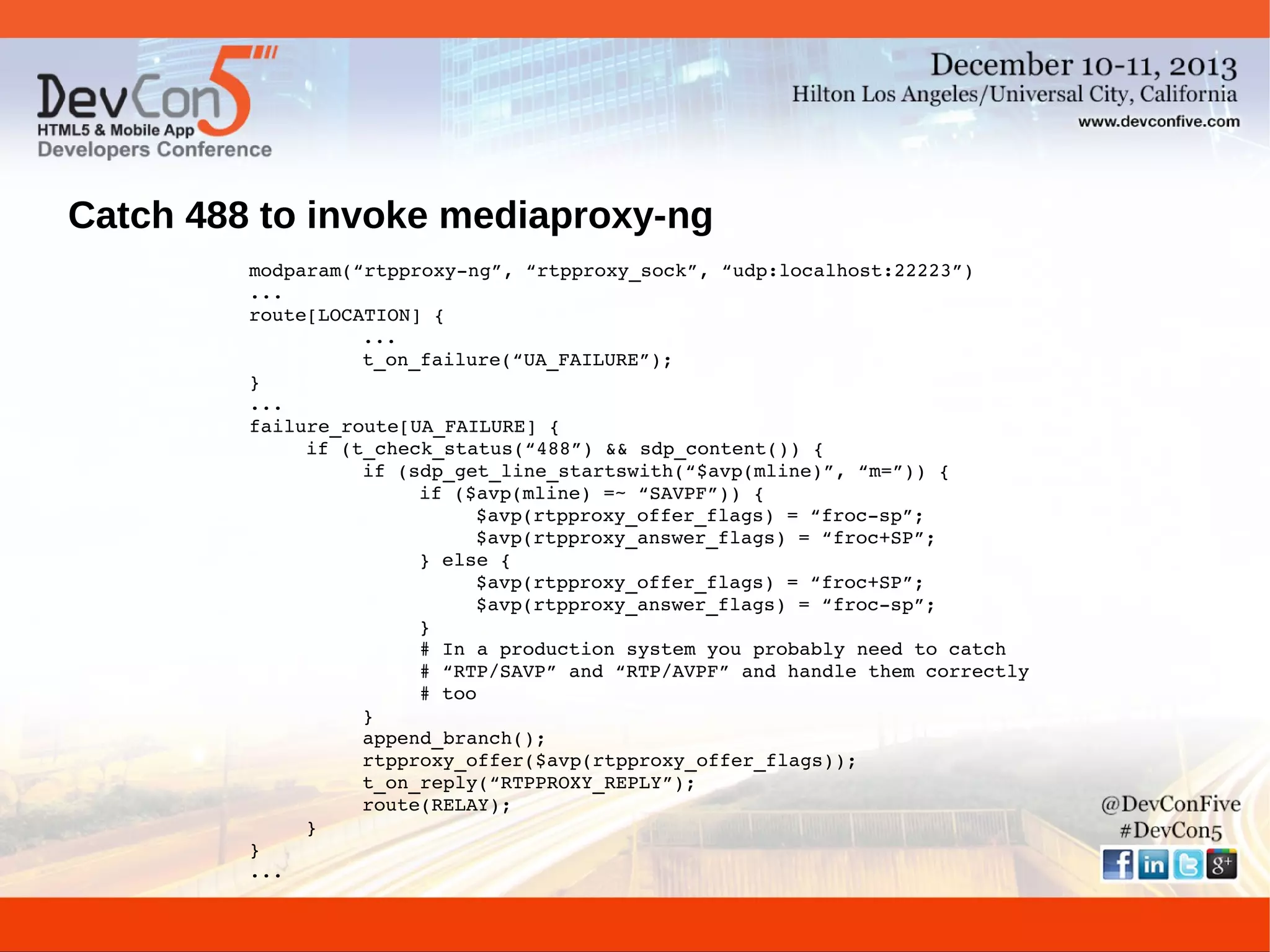 Catch 488 to invoke mediaproxy-ng
modparam(“rtpproxy­ng”, “rtpproxy_sock”, “udp:localhost:22223”)
...
route[LOCATION] {
...
t_on_failure(“UA_FAILURE”);
}
...
failure_route[UA_FAILURE] {
if (t_check_status(“488”) && sdp_content()) {
if (sdp_get_line_startswith(“$avp(mline)”, “m=”)) {
if ($avp(mline) =~ “SAVPF”)) {
$avp(rtpproxy_offer_flags) = “froc­sp”;
$avp(rtpproxy_answer_flags) = “froc+SP”;
} else {
$avp(rtpproxy_offer_flags) = “froc+SP”;
$avp(rtpproxy_answer_flags) = “froc­sp”;
}
# In a production system you probably need to catch
# “RTP/SAVP” and “RTP/AVPF” and handle them correctly
# too
}
append_branch();
rtpproxy_offer($avp(rtpproxy_offer_flags));
t_on_reply(“RTPPROXY_REPLY”);
route(RELAY);
}
}
...

 