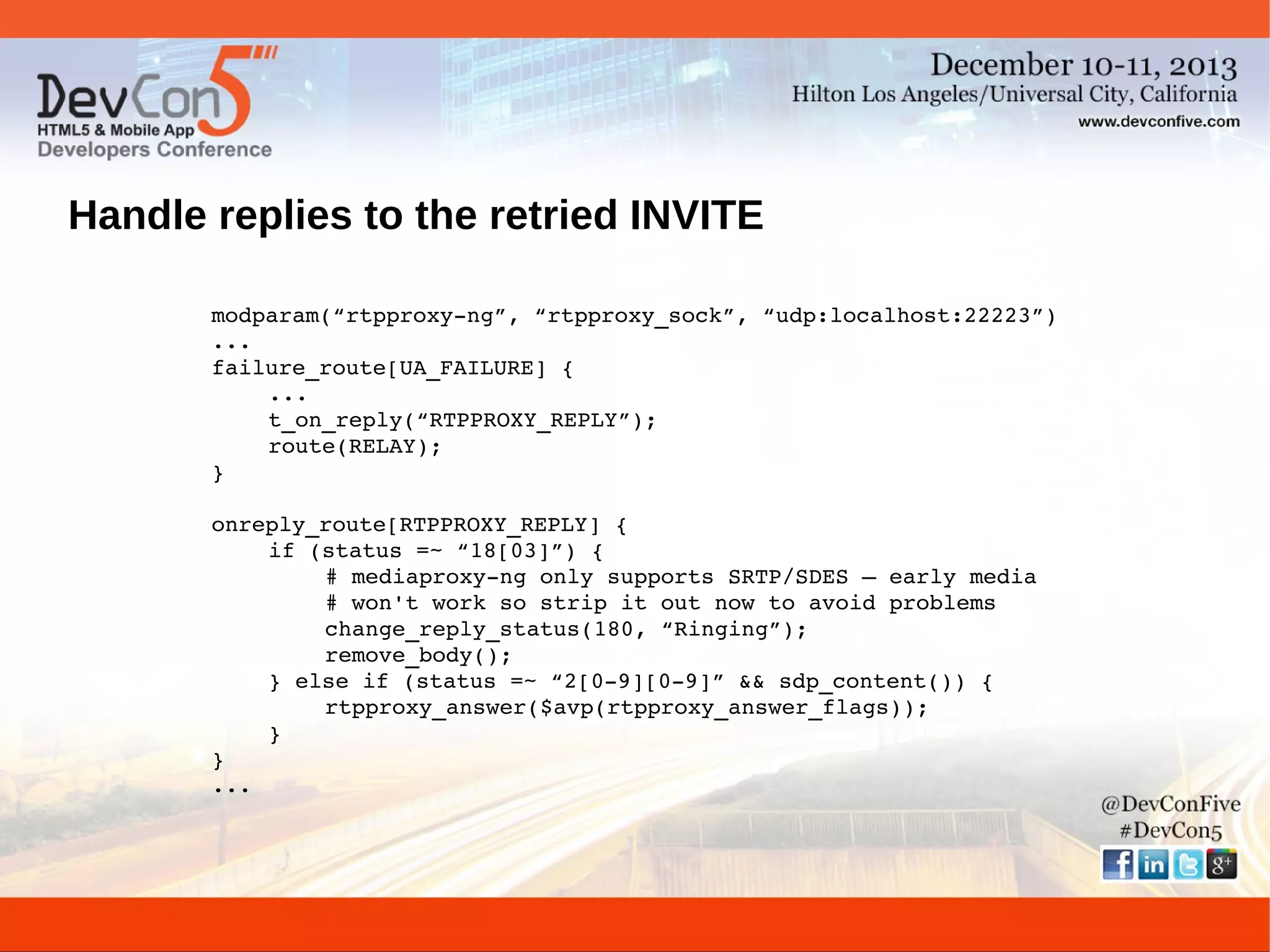 Handle replies to the retried INVITE
modparam(“rtpproxy­ng”, “rtpproxy_sock”, “udp:localhost:22223”)
...
failure_route[UA_FAILURE] {
...
t_on_reply(“RTPPROXY_REPLY”);
route(RELAY);
}
onreply_route[RTPPROXY_REPLY] {
if (status =~ “18[03]”) {
# mediaproxy­ng only supports SRTP/SDES – early media
# won't work so strip it out now to avoid problems
change_reply_status(180, “Ringing”);
remove_body();
} else if (status =~ “2[0­9][0­9]” && sdp_content()) {
rtpproxy_answer($avp(rtpproxy_answer_flags));
}
}
...

 