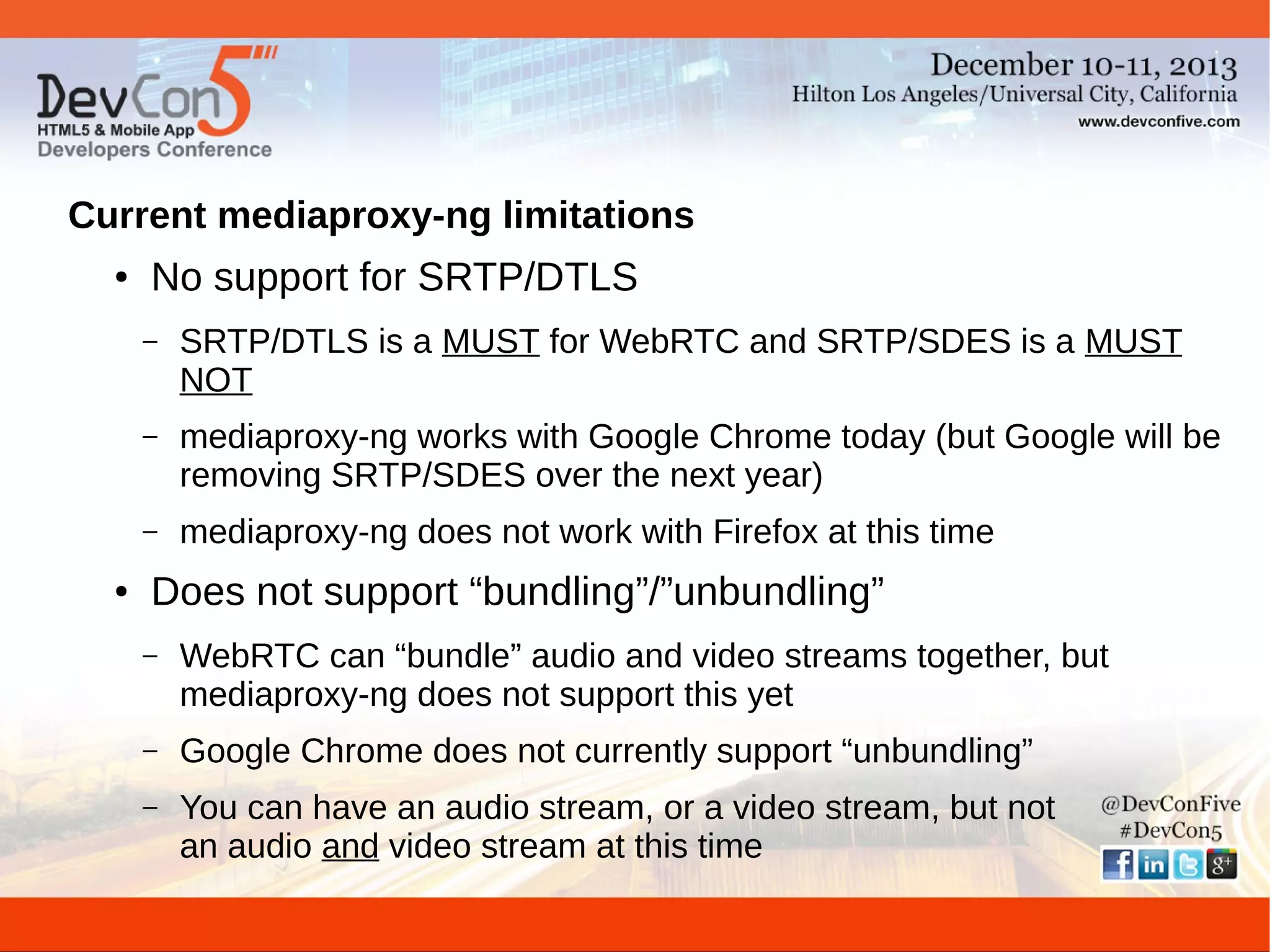 Current mediaproxy-ng limitations
●

No support for SRTP/DTLS
–

–

mediaproxy-ng works with Google Chrome today (but Google will be
removing SRTP/SDES over the next year)

–
●

SRTP/DTLS is a MUST for WebRTC and SRTP/SDES is a MUST
NOT

mediaproxy-ng does not work with Firefox at this time

Does not support “bundling”/”unbundling”
–

WebRTC can “bundle” audio and video streams together, but
mediaproxy-ng does not support this yet

–

Google Chrome does not currently support “unbundling”

–

You can have an audio stream, or a video stream, but not
an audio and video stream at this time

 