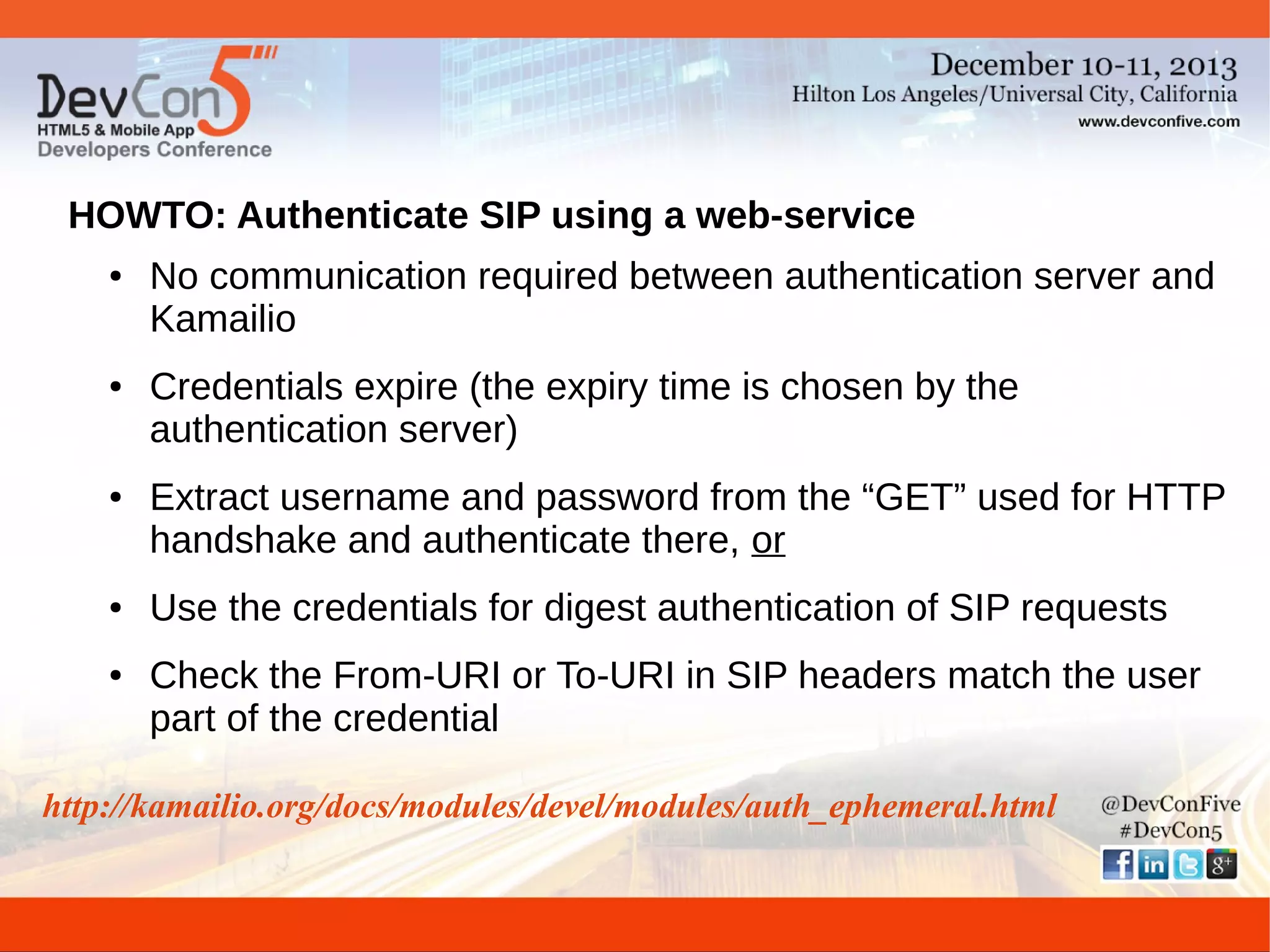 HOWTO: Authenticate SIP using a web-service
●

●

●

●

●

No communication required between authentication server and
Kamailio
Credentials expire (the expiry time is chosen by the
authentication server)
Extract username and password from the “GET” used for HTTP
handshake and authenticate there, or
Use the credentials for digest authentication of SIP requests
Check the From-URI or To-URI in SIP headers match the user
part of the credential

http://kamailio.org/docs/modules/devel/modules/auth_ephemeral.html

 