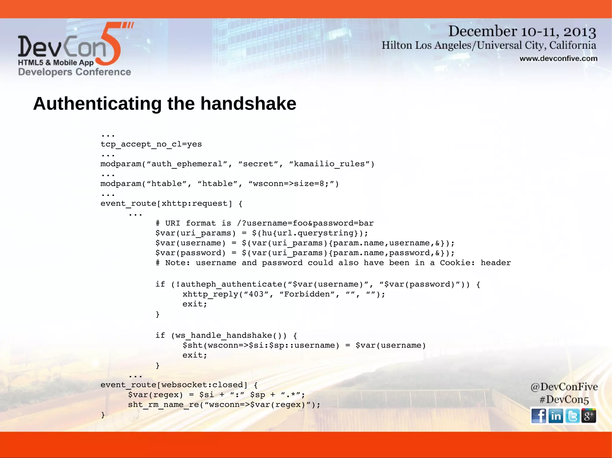 Authenticating the handshake
...
tcp_accept_no_cl=yes
...
modparam(“auth_ephemeral”, “secret”, “kamailio_rules”)
...
modparam(“htable”, “htable”, “wsconn=>size=8;”)
...
event_route[xhttp:request] {
...
# URI format is /?username=foo&password=bar
$var(uri_params) = $(hu{url.querystring});
$var(username) = $(var(uri_params){param.name,username,&});
$var(password) = $(var(uri_params){param.name,password,&});
# Note: username and password could also have been in a Cookie: header
if (!autheph_authenticate(“$var(username)”, “$var(password)”)) {
xhttp_reply(“403”, “Forbidden”, “”, “”);
exit;
}
if (ws_handle_handshake()) {
$sht(wsconn=>$si:$sp::username) = $var(username)
exit;
}
...
event_route[websocket:closed] {
$var(regex) = $si + “:” $sp + “.*”;
sht_rm_name_re(“wsconn=>$var(regex)”);
}

 