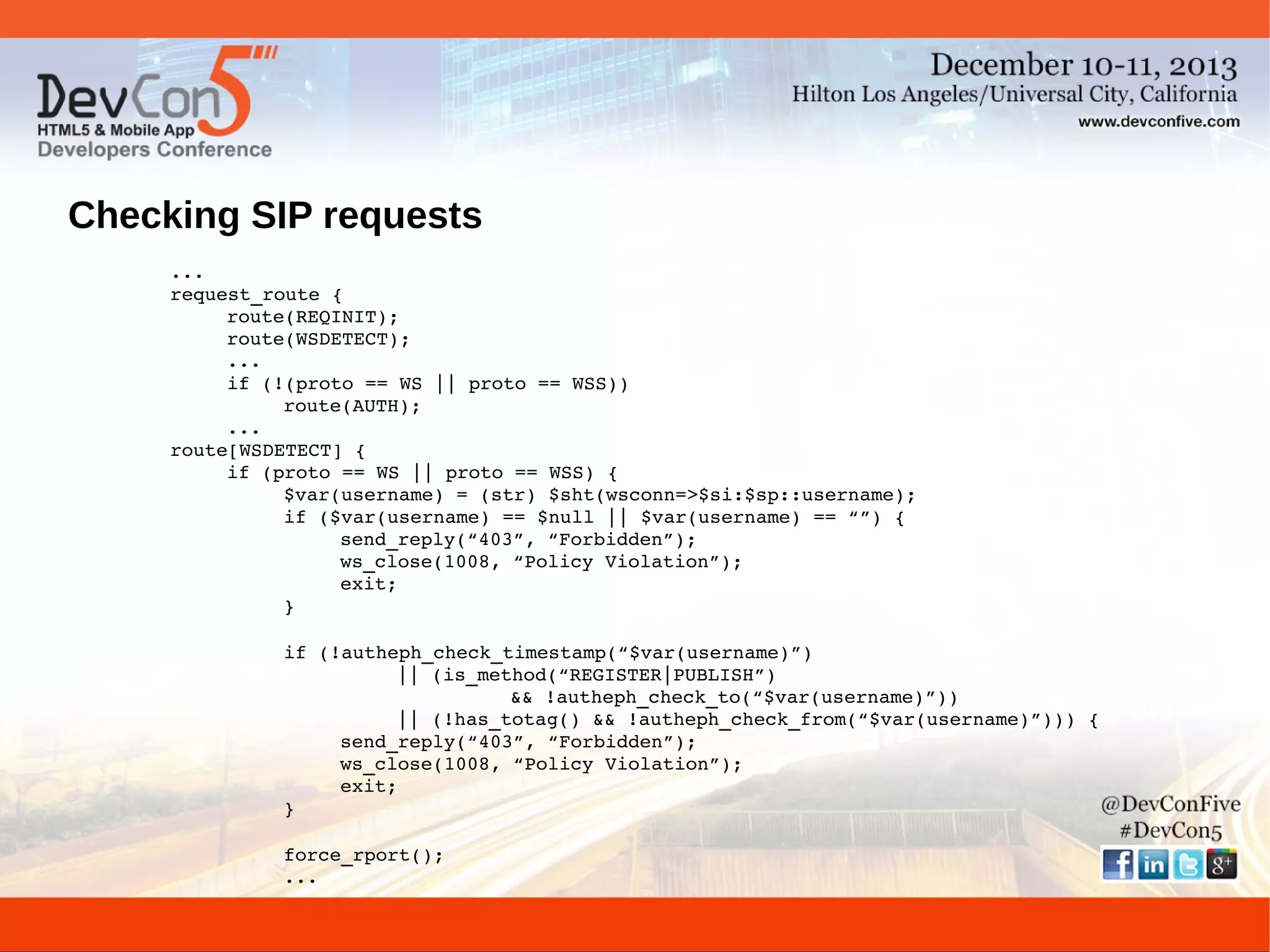 Checking SIP requests
...
request_route {
route(REQINIT);
route(WSDETECT);
...
if (!(proto == WS || proto == WSS))
route(AUTH);
...
route[WSDETECT] {
if (proto == WS || proto == WSS) {
$var(username) = (str) $sht(wsconn=>$si:$sp::username);
if ($var(username) == $null || $var(username) == “”) {
send_reply(“403”, “Forbidden”);
ws_close(1008, “Policy Violation”);
exit;
}
if (!autheph_check_timestamp(“$var(username)”)
|| (is_method(“REGISTER|PUBLISH”)
&& !autheph_check_to(“$var(username)”))
|| (!has_totag() && !autheph_check_from(“$var(username)”))) {
send_reply(“403”, “Forbidden”);
ws_close(1008, “Policy Violation”);
exit;
}
force_rport();
...

 