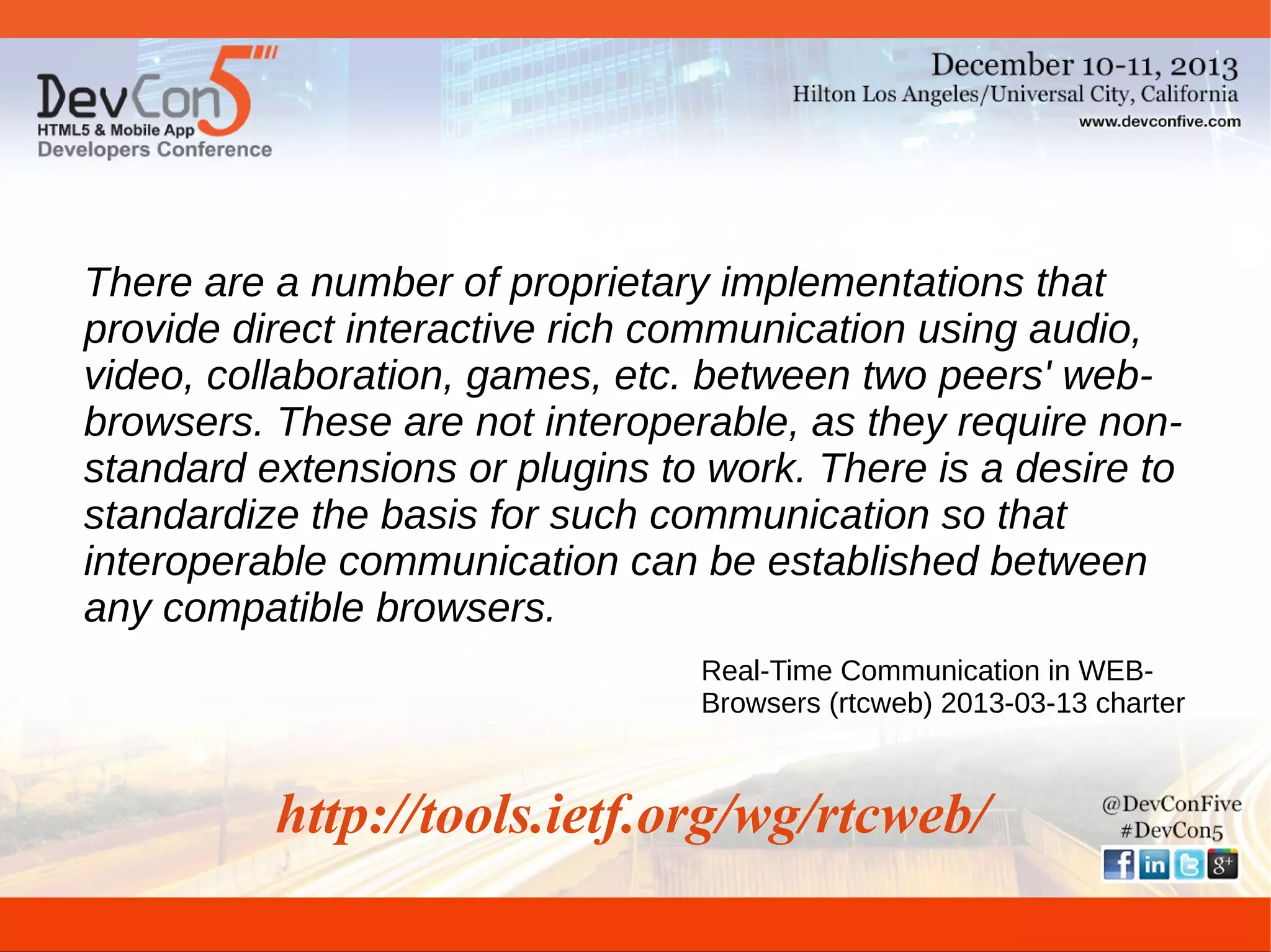 There are a number of proprietary implementations that
provide direct interactive rich communication using audio,
video, collaboration, games, etc. between two peers' webbrowsers. These are not interoperable, as they require nonstandard extensions or plugins to work. There is a desire to
standardize the basis for such communication so that
interoperable communication can be established between
any compatible browsers.
Real-Time Communication in WEBBrowsers (rtcweb) 2013-03-13 charter

http://tools.ietf.org/wg/rtcweb/

 