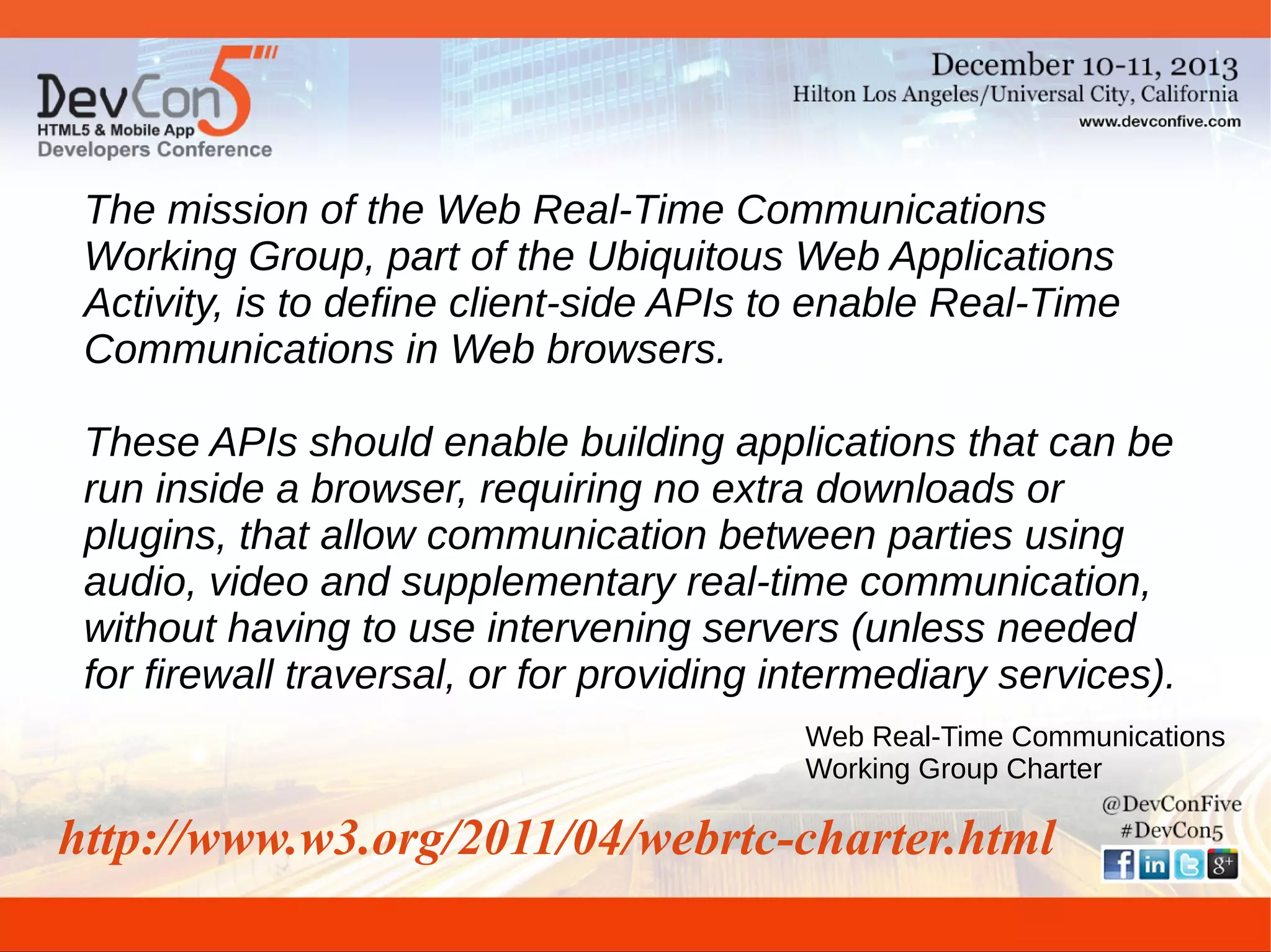 The mission of the Web Real-Time Communications
Working Group, part of the Ubiquitous Web Applications
Activity, is to define client-side APIs to enable Real-Time
Communications in Web browsers.
These APIs should enable building applications that can be
run inside a browser, requiring no extra downloads or
plugins, that allow communication between parties using
audio, video and supplementary real-time communication,
without having to use intervening servers (unless needed
for firewall traversal, or for providing intermediary services).
Web Real-Time Communications
Working Group Charter

http://www.w3.org/2011/04/webrtc-charter.html

 