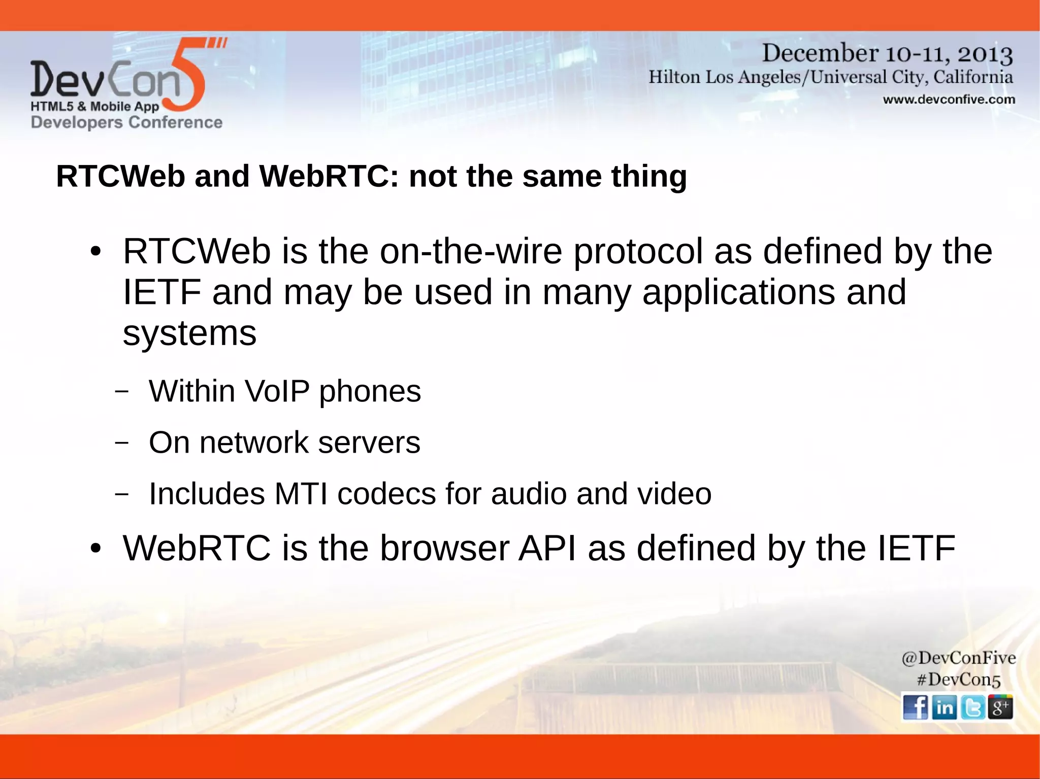 RTCWeb and WebRTC: not the same thing
●

RTCWeb is the on-the-wire protocol as defined by the
IETF and may be used in many applications and
systems
–
–

On network servers

–
●

Within VoIP phones
Includes MTI codecs for audio and video

WebRTC is the browser API as defined by the IETF

 