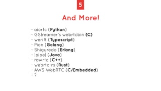 5
And More!
- aiortc (Python)


- GStreamer’s webrtcbin (C)


- werift (Typescript)


- Pion (Golang)


- Shiguredo (Erlan...