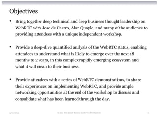 Objectives
• Bring together deep technical and deep business thought leadership on
WebRTC with Jose de Castro, Alan Quayle, and many of the audience to
providing attendees with a unique independent workshop.
• Provide a deep-dive quantified analysis of the WebRTC status, enabling
attendees to understand what is likely to emerge over the next 18
months to 2 years, in this complex rapidly emerging ecosystem and
what it will mean to their business.
• Provide attendees with a series of WebRTC demonstrations, to share
their experiences on implementing WebRTC, and provide ample
networking opportunities at the end of the workshop to discuss and
consolidate what has been learned through the day.
4/21/2013 © 2013 Alan Quayle Business and Service Development 2
 