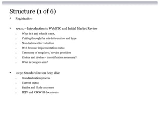 Structure (1 of 6)
• Registration
• 09:30 - Introduction to WebRTC and Initial Market Review
o What is it and what it is not,
o Cutting through the mis-information and hype
o Non-technical introduction
o Web browser implementation status
o Taxonomy of suppliers / service providers
o Codecs and devices - is certification necessary?
o What is Google's aim?
• 10:30 Standardization deep dive
o Standardization process
o Current status
o Battles and likely outcomes
o IETF and RTCWEB documents
 