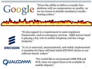 30
“Given the ability to deliver a royalty-free
platform with no compromises on quality, we
see no reason to include mandatory royalty-
bearing codecs.”
“H.264 support is a requirement in some regulatory
frameworks, such as emergency services. AMR narrow-band
is playing a key role in mobile telephony and has a huge
footprint.”
“G.711 is universal, unencumbered, and widely implemented.
A mandate for Opus will limit initial RTCWeb clients to use
software-based codecs”
“We would like to recommend AMR-WB and
EVS, since we expect them to be available in
mobile chipsets.”
 