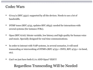 Codec Wars
• G711a/u (RFC 3551): supported by all the devices. Needs to use a lot of
bandwidth.
• DTMF tones (RFC 4733, updates RFC 2833): needed for interactions with
several systems (for instance IVRs).
• Opus (RFC 6716): bitrate variable, low latency and high quality for human voice
and music. Specially designed for real time communications.
• In order to interact with VoIP systems, in several scenarios, it will need
transcoding or interworking of DTMFs (RFC 4733-> INFO, RFC 4733-> in-band,
etc).
• Can’t we just have both G.711 AND Opus? YES!!!!
Regardless Transcoding Will be Needed
 