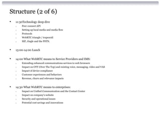 Structure (2 of 6)
• 11:30Technology deep dive
o Peer connect API
o Setting up local media and media flow
o Protocols
o WebRTC triangle / trapezoid
o SIP, Jingle and the PSTN.
• 13:00-14:00 Lunch
• 14:00 What WebRTC means to Service Providers and IMS:
o Extending enhanced communications services to web browsers
o Impact on OTT (Over The Top) and existing voice, messaging, video and VAS
o Impact of device compliance
o Customer experiences and behaviors
o Revenue, churn and relevance impacts
• 14:30 What WebRTC means to enterprises:
o Impact on Unified Communication and the Contact Center
o Impact on company's website
o Security and operational issues
o Potential cost savings and innovations
 