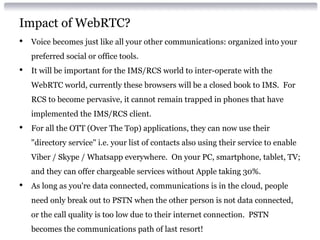 Impact of WebRTC?
• Voice becomes just like all your other communications: organized into your
preferred social or office tools.
• It will be important for the IMS/RCS world to inter-operate with the
WebRTC world, currently these browsers will be a closed book to IMS. For
RCS to become pervasive, it cannot remain trapped in phones that have
implemented the IMS/RCS client.
• For all the OTT (Over The Top) applications, they can now use their
"directory service" i.e. your list of contacts also using their service to enable
Viber / Skype / Whatsapp everywhere. On your PC, smartphone, tablet, TV;
and they can offer chargeable services without Apple taking 30%.
• As long as you're data connected, communications is in the cloud, people
need only break out to PSTN when the other person is not data connected,
or the call quality is too low due to their internet connection. PSTN
becomes the communications path of last resort!
 