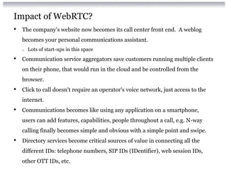 Impact of WebRTC?
• The company's website now becomes its call center front end. A weblog
becomes your personal communications assistant.
o Lots of start-ups in this space
• Communication service aggregators save customers running multiple clients
on their phone, that would run in the cloud and be controlled from the
browser.
• Click to call doesn't require an operator's voice network, just access to the
internet.
• Communications becomes like using any application on a smartphone,
users can add features, capabilities, people throughout a call, e.g. N-way
calling finally becomes simple and obvious with a simple point and swipe.
• Directory services become critical sources of value in connecting all the
different IDs: telephone numbers, SIP IDs (IDentifier), web session IDs,
other OTT IDs, etc.
 