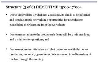 Structure (3 of 6) DEMO TIME 15:00-17:00+
• Demo Time will be divided into 2 sessions, its aim is to be informal
and provide ample networking opportunities for attendees to
consolidate their learning from the workshop:
• Demo presentation to the group: each demo will be 5 minutes long,
and 5 minutes for questions; and
• Demo one-on-one: attendees can chat one-on-one with the demo
presenters, notionally 30 minutes but can run on into discussions at
the bar through the evening.
 