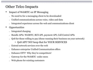 Other Telco Impacts
• Impact of WebRTC on IP Messaging
o No need to for a messaging client to be downloaded
o Unified communications across voice, video and data
o Integrated experience across the web and communications client
• Opportunities
o Integrated charging
o Bundle APIs: WebRTC, RCS API, payment API, Call Control APIs
o QoS for those willing to pay (those running their business on your network)
• QoS API? NO! keep that for YOUR SERVICES
o Extend network services over the web
o Enhance enterprise Unified Communication offers
o Enhance OTT? Why they’re competitors!
o Gateway for the WebRTC codec mess
o Web phone for existing customers
 